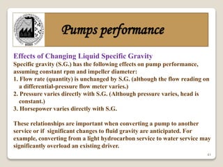 41
Pumps performance
Effects of Changing Liquid Specific Gravity
Specific gravity (S.G.) has the following effects on pump performance,
assuming constant rpm and impeller diameter:
1. Flow rate (quantity) is unchanged by S.G. (although the flow reading on
a differential-pressure flow meter varies.)
2. Pressure varies directly with S.G. (Although pressure varies, head is
constant.)
3. Horsepower varies directly with S.G.
These relationships are important when converting a pump to another
service or if significant changes to fluid gravity are anticipated. For
example, converting from a light hydrocarbon service to water service may
significantly overload an existing driver.
 