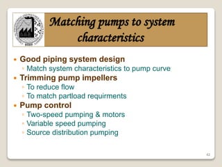 42
Matching pumps to system
characteristics
 Good piping system design
◦ Match system characteristics to pump curve
 Trimming pump impellers
◦ To reduce flow
◦ To match partload requirments
 Pump control
◦ Two-speed pumping & motors
◦ Variable speed pumping
◦ Source distribution pumping
 