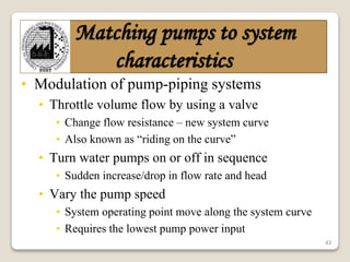 43
Matching pumps to system
characteristics
• Modulation of pump-piping systems
• Throttle volume flow by using a valve
• Change flow resistance – new system curve
• Also known as “riding on the curve”
• Turn water pumps on or off in sequence
• Sudden increase/drop in flow rate and head
• Vary the pump speed
• System operating point move along the system curve
• Requires the lowest pump power input
 