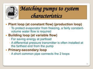 44
Matching pumps to system
characteristics
 Plant loop (at constant flow) (production loop)
◦ To protect evaporator from freezing, a fairly constant-
volume water flow is required
 Building loop (at variable flow)
◦ For saving energy at partload
◦ A differential pressure transmitter is often installed at
the farthest end from the pump
 Primary-secondary loop
◦ A short common pipe connects the 2 loops
 