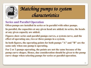 45
Matching pumps to system
characteristics
Series and Parallel Operation
Often pumps are installed in series or in parallel with other pumps.
In parallel, the capacities at any given head are added; in series, the heads
at any given capacity are added.
Figures show series and parallel pumps curves, a system curve, and the
effect of operating one, two or three pumps in a system.
In both figures, the operating points for both pumps "A" and "B" are the
same only when one pump is operating.
For 2 or 3 pumps operating, the points are not the same because of the
pump curve shapes. Hence, due consideration should be given to the pump
curve shape when selecting pumps for series or parallel operation.
 