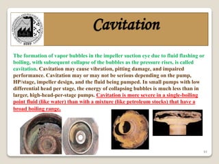 51
Cavitation
The formation of vapor bubbles in the impeller suction eye due to fluid flashing or
boiling, with subsequent collapse of the bubbles as the pressure rises, is called
cavitation. Cavitation may cause vibration, pitting damage, and impaired
performance. Cavitation may or may not be serious depending on the pump,
HP/stage, impeller design, and the fluid being pumped. In small pumps with low
differential head per stage, the energy of collapsing bubbles is much less than in
larger, high-head-per-stage pumps. Cavitation is more severe in a single-boiling
point fluid (like water) than with a mixture (like petroleum stocks) that have a
broad boiling range.
 