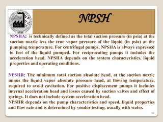 52
NPSH
NPSHA: is technically defined as the total suction pressure (in psia) at the
suction nozzle less the true vapor pressure of the liquid (in psia) at the
pumping temperature. For centrifugal pumps, NPSHA is always expressed
in feet of the liquid pumped. For reciprocating pumps it includes the
acceleration head. NPSHA depends on the system characteristics, liquid
properties and operating conditions.
NPSHR: The minimum total suction absolute head, at the suction nozzle
minus the liquid vapor absolute pressure head, at flowing temperature,
required to avoid cavitation. For positive displacement pumps it includes
internal acceleration head and losses caused by suction valves and effect of
springs. It does not include system acceleration head.
NPSHR depends on the pump characteristics and speed, liquid properties
and flow rate and is determined by vendor testing, usually with water.
 