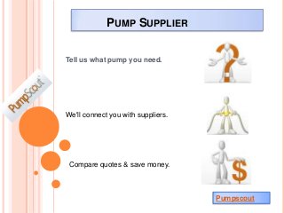 PUMP SUPPLIER

Tell us what pump you need.




We'll connect you with suppliers.




 Compare quotes & save money.



                                    Pumpscout
 