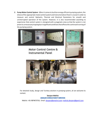 8. Pump Motor Control System: Whenit comesto buildanenergy efficient pumping system, the
choice of the appropriate motorcontrol systemandInstrumentation Panel is crucial in order to
measure and control Hydraulic, Thermal and Electrical Parameters for smooth and
uninterrupted operation of the system. However, it is also recommended according to
experience that control system is designed with a pragmatic view so that the system is not
prone to unnecessarytrippingdue insignificantconditionsthataffectsthe continued running of
the pumping system.
For detailed study, design and Turnkey solution in pumping system, all are welcome to
contact:
Deepen Mallick
Mobile: +91-9874673733; Email: deepen@amalint.com; mallick.deepen@gamil.com
 