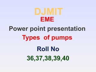 DJMIT
Types of pumps
Roll No
36,37,38,39,40
EME
Power point presentation
 