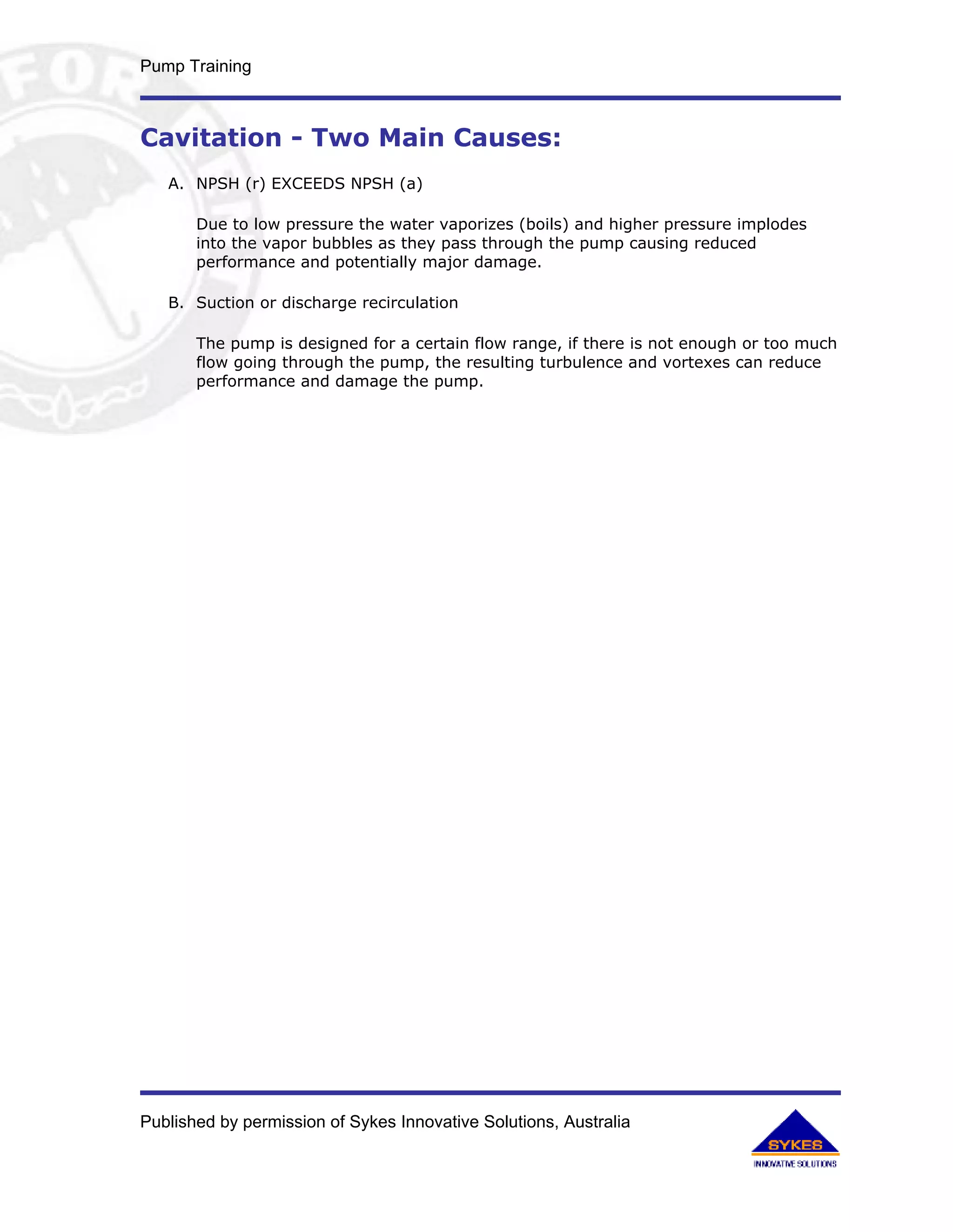 Pump Training



Cavitation - Two Main Causes:
   A. NPSH (r) EXCEEDS NPSH (a)

       Due to low pressure the water vaporizes (boils) and higher pressure implodes
       into the vapor bubbles as they pass through the pump causing reduced
       performance and potentially major damage.

   B. Suction or discharge recirculation

       The pump is designed for a certain flow range, if there is not enough or too much
       flow going through the pump, the resulting turbulence and vortexes can reduce
       performance and damage the pump.




Published by permission of Sykes Innovative Solutions, Australia
 