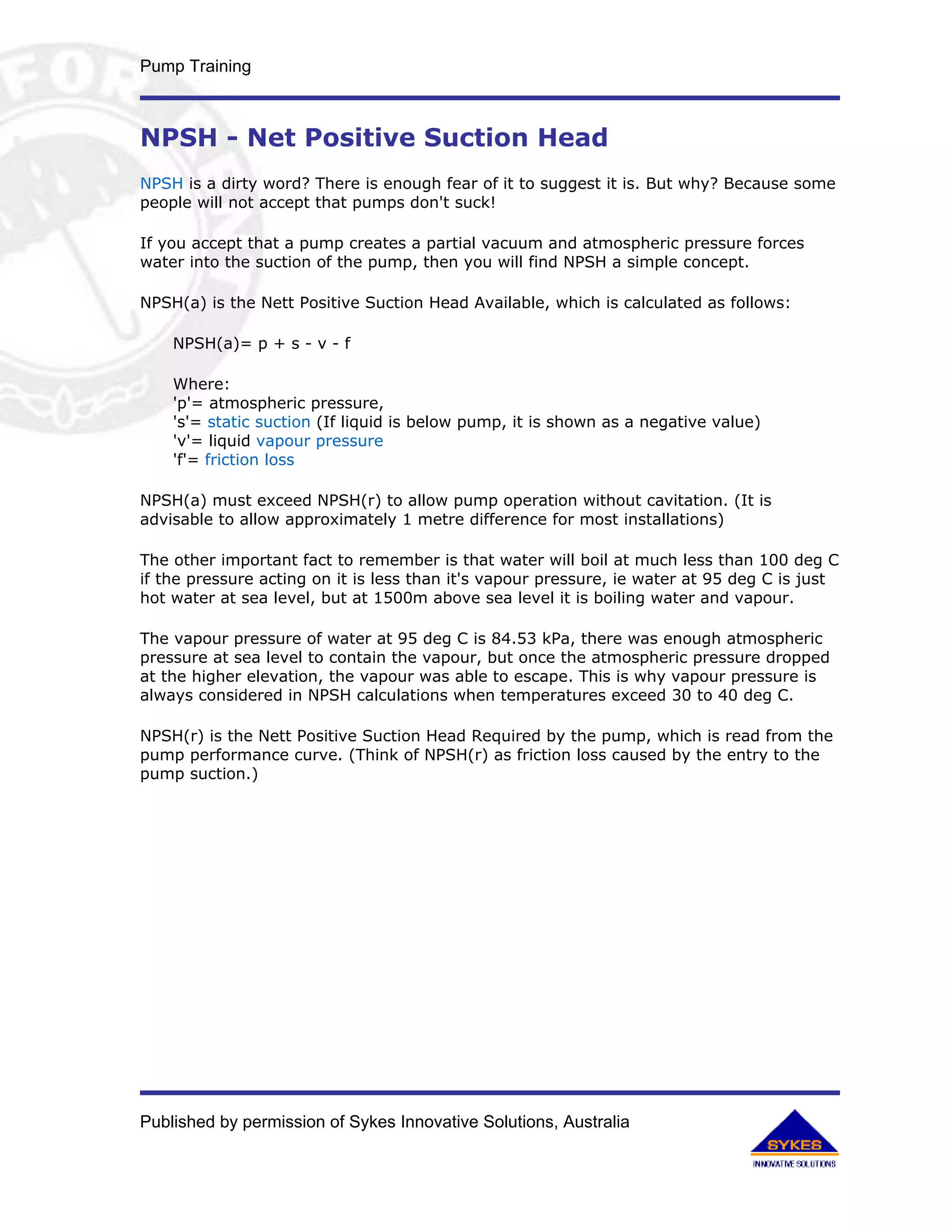 Pump Training



NPSH - Net Positive Suction Head
NPSH is a dirty word? There is enough fear of it to suggest it is. But why? Because some
people will not accept that pumps don't suck!

If you accept that a pump creates a partial vacuum and atmospheric pressure forces
water into the suction of the pump, then you will find NPSH a simple concept.

NPSH(a) is the Nett Positive Suction Head Available, which is calculated as follows:

    NPSH(a)= p + s - v - f

    Where:
    'p'= atmospheric pressure,
    's'= static suction (If liquid is below pump, it is shown as a negative value)
    'v'= liquid vapour pressure
    'f'= friction loss

NPSH(a) must exceed NPSH(r) to allow pump operation without cavitation. (It is
advisable to allow approximately 1 metre difference for most installations)

The other important fact to remember is that water will boil at much less than 100 deg C
if the pressure acting on it is less than it's vapour pressure, ie water at 95 deg C is just
hot water at sea level, but at 1500m above sea level it is boiling water and vapour.

The vapour pressure of water at 95 deg C is 84.53 kPa, there was enough atmospheric
pressure at sea level to contain the vapour, but once the atmospheric pressure dropped
at the higher elevation, the vapour was able to escape. This is why vapour pressure is
always considered in NPSH calculations when temperatures exceed 30 to 40 deg C.

NPSH(r) is the Nett Positive Suction Head Required by the pump, which is read from the
pump performance curve. (Think of NPSH(r) as friction loss caused by the entry to the
pump suction.)




Published by permission of Sykes Innovative Solutions, Australia
 