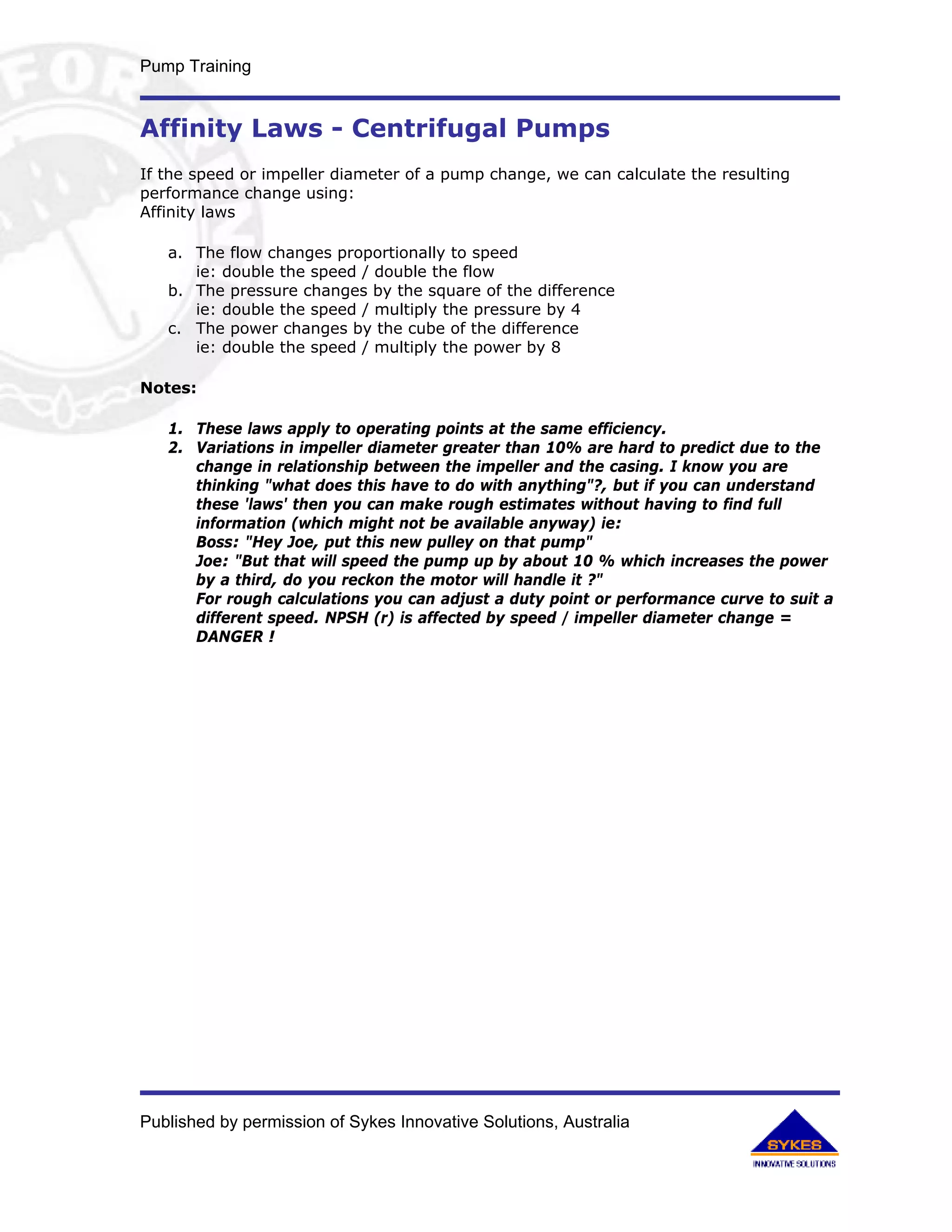 Pump Training


Affinity Laws - Centrifugal Pumps
If the speed or impeller diameter of a pump change, we can calculate the resulting
performance change using:
Affinity laws

   a. The flow changes proportionally to speed
      ie: double the speed / double the flow
   b. The pressure changes by the square of the difference
      ie: double the speed / multiply the pressure by 4
   c. The power changes by the cube of the difference
      ie: double the speed / multiply the power by 8

Notes:

   1. These laws apply to operating points at the same efficiency.
   2. Variations in impeller diameter greater than 10% are hard to predict due to the
      change in relationship between the impeller and the casing. I know you are
      thinking "what does this have to do with anything"?, but if you can understand
      these 'laws' then you can make rough estimates without having to find full
      information (which might not be available anyway) ie:
      Boss: "Hey Joe, put this new pulley on that pump"
      Joe: "But that will speed the pump up by about 10 % which increases the power
      by a third, do you reckon the motor will handle it ?"
      For rough calculations you can adjust a duty point or performance curve to suit a
      different speed. NPSH (r) is affected by speed / impeller diameter change =
      DANGER !




Published by permission of Sykes Innovative Solutions, Australia
 