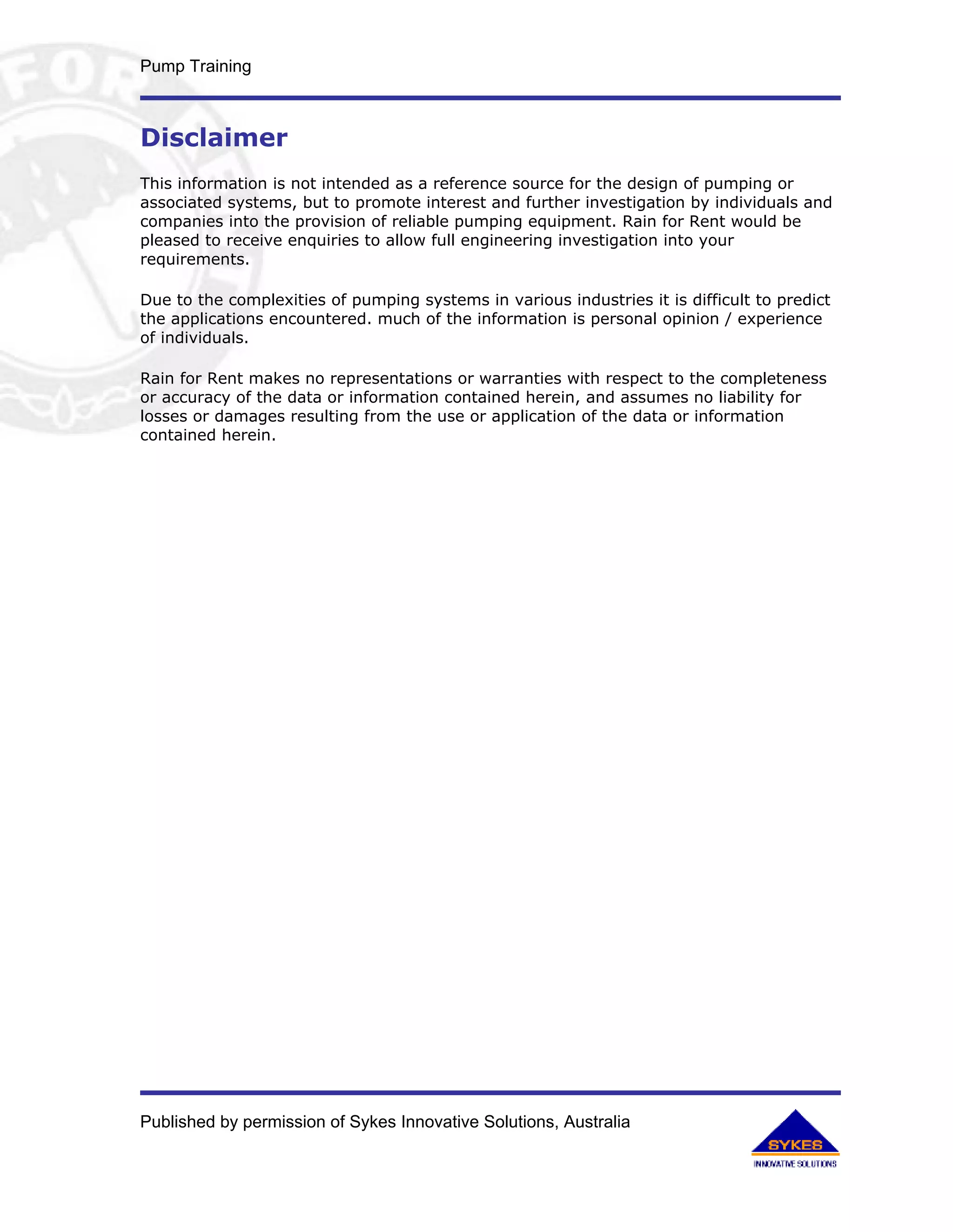 Pump Training



Disclaimer
This information is not intended as a reference source for the design of pumping or
associated systems, but to promote interest and further investigation by individuals and
companies into the provision of reliable pumping equipment. Rain for Rent would be
pleased to receive enquiries to allow full engineering investigation into your
requirements.

Due to the complexities of pumping systems in various industries it is difficult to predict
the applications encountered. much of the information is personal opinion / experience
of individuals.

Rain for Rent makes no representations or warranties with respect to the completeness
or accuracy of the data or information contained herein, and assumes no liability for
losses or damages resulting from the use or application of the data or information
contained herein.




Published by permission of Sykes Innovative Solutions, Australia
 