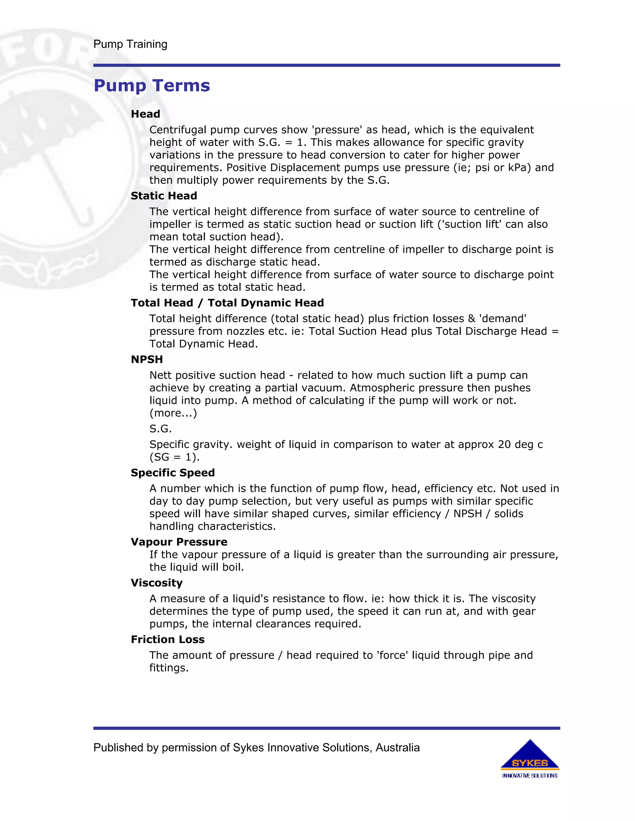 Pump Training


Pump Terms
       Head
          Centrifugal pump curves show 'pressure' as head, which is the equivalent
          height of water with S.G. = 1. This makes allowance for specific gravity
          variations in the pressure to head conversion to cater for higher power
          requirements. Positive Displacement pumps use pressure (ie; psi or kPa) and
          then multiply power requirements by the S.G.
       Static Head
          The vertical height difference from surface of water source to centreline of
          impeller is termed as static suction head or suction lift ('suction lift' can also
          mean total suction head).
          The vertical height difference from centreline of impeller to discharge point is
          termed as discharge static head.
          The vertical height difference from surface of water source to discharge point
          is termed as total static head.
       Total Head / Total Dynamic Head
          Total height difference (total static head) plus friction losses & 'demand'
          pressure from nozzles etc. ie: Total Suction Head plus Total Discharge Head =
          Total Dynamic Head.
       NPSH
          Nett positive suction head - related to how much suction lift a pump can
          achieve by creating a partial vacuum. Atmospheric pressure then pushes
          liquid into pump. A method of calculating if the pump will work or not.
          (more...)
          S.G.
          Specific gravity. weight of liquid in comparison to water at approx 20 deg c
          (SG = 1).
       Specific Speed
          A number which is the function of pump flow, head, efficiency etc. Not used in
          day to day pump selection, but very useful as pumps with similar specific
          speed will have similar shaped curves, similar efficiency / NPSH / solids
          handling characteristics.
       Vapour Pressure
          If the vapour pressure of a liquid is greater than the surrounding air pressure,
          the liquid will boil.
       Viscosity
          A measure of a liquid's resistance to flow. ie: how thick it is. The viscosity
          determines the type of pump used, the speed it can run at, and with gear
          pumps, the internal clearances required.
       Friction Loss
          The amount of pressure / head required to 'force' liquid through pipe and
          fittings.




Published by permission of Sykes Innovative Solutions, Australia
 