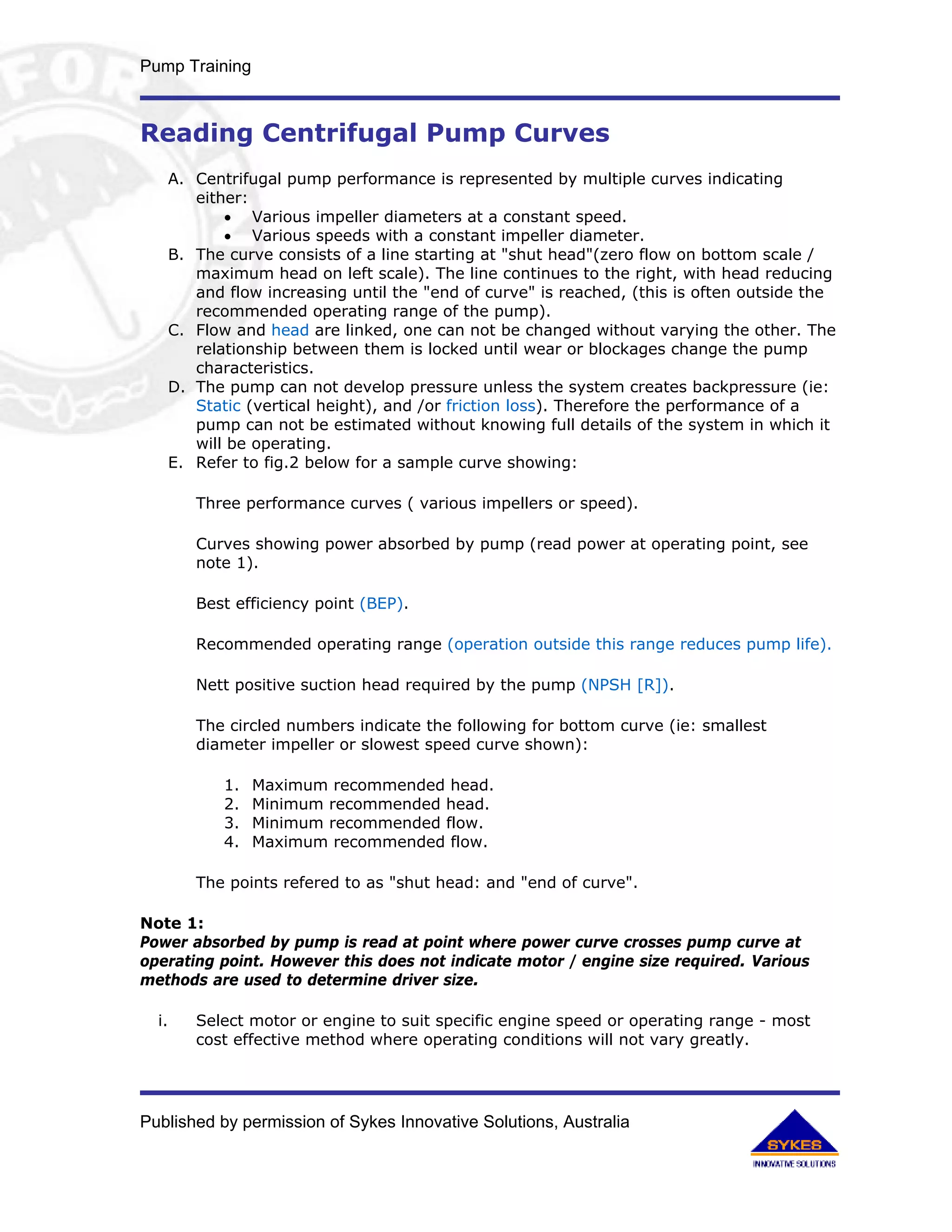 Pump Training



Reading Centrifugal Pump Curves
       A. Centrifugal pump performance is represented by multiple curves indicating
          either:
              • Various impeller diameters at a constant speed.
              • Various speeds with a constant impeller diameter.
       B. The curve consists of a line starting at "shut head"(zero flow on bottom scale /
          maximum head on left scale). The line continues to the right, with head reducing
          and flow increasing until the "end of curve" is reached, (this is often outside the
          recommended operating range of the pump).
       C. Flow and head are linked, one can not be changed without varying the other. The
          relationship between them is locked until wear or blockages change the pump
          characteristics.
       D. The pump can not develop pressure unless the system creates backpressure (ie:
          Static (vertical height), and /or friction loss). Therefore the performance of a
          pump can not be estimated without knowing full details of the system in which it
          will be operating.
       E. Refer to fig.2 below for a sample curve showing:

          Three performance curves ( various impellers or speed).

          Curves showing power absorbed by pump (read power at operating point, see
          note 1).

          Best efficiency point (BEP).

          Recommended operating range (operation outside this range reduces pump life).

          Nett positive suction head required by the pump (NPSH [R]).

          The circled numbers indicate the following for bottom curve (ie: smallest
          diameter impeller or slowest speed curve shown):

              1.   Maximum recommended head.
              2.   Minimum recommended head.
              3.   Minimum recommended flow.
              4.   Maximum recommended flow.

          The points refered to as "shut head: and "end of curve".

Note 1:
Power absorbed by pump is read at point where power curve crosses pump curve at
operating point. However this does not indicate motor / engine size required. Various
methods are used to determine driver size.

  i.      Select motor or engine to suit specific engine speed or operating range - most
          cost effective method where operating conditions will not vary greatly.




Published by permission of Sykes Innovative Solutions, Australia
 