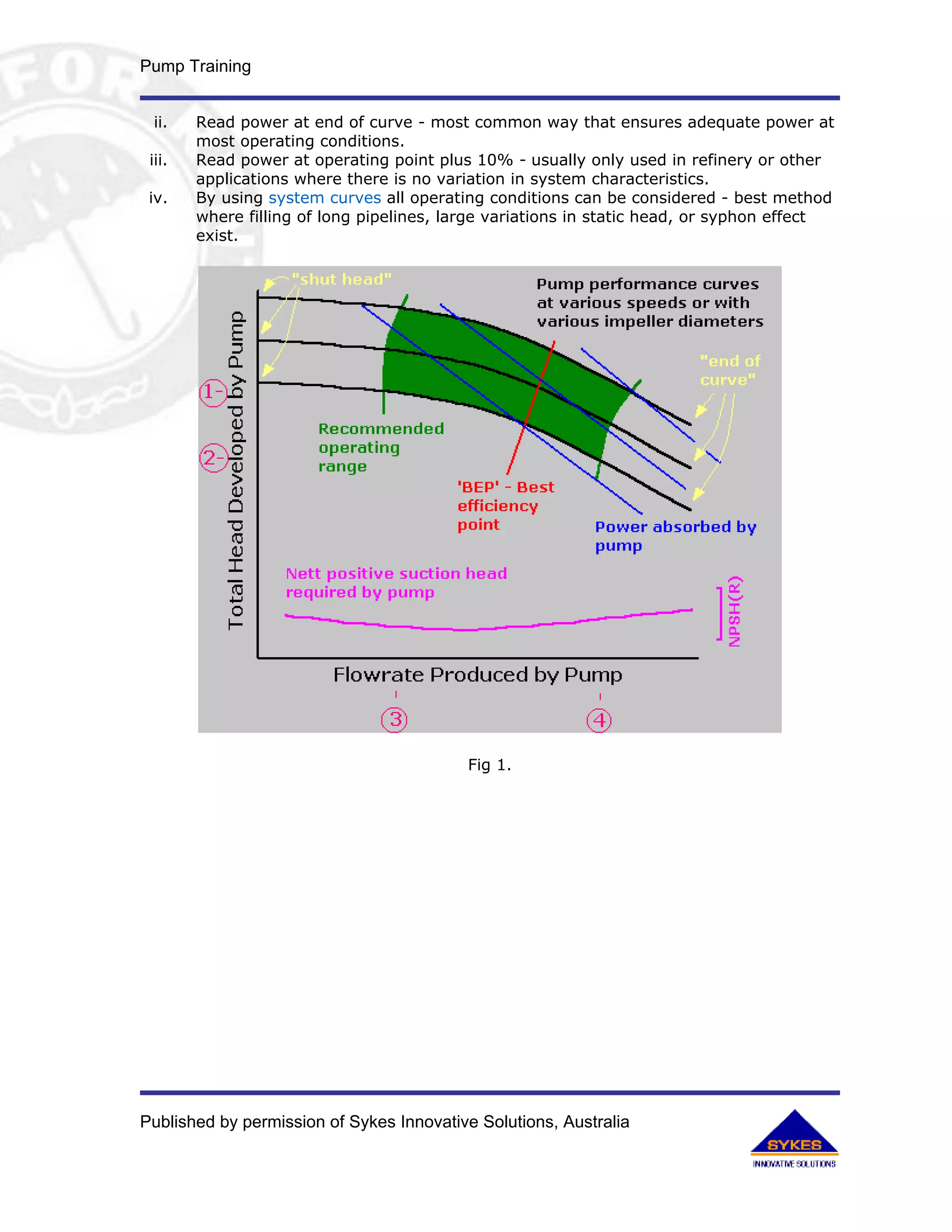 Pump Training


 ii.    Read power at end of curve - most common way that ensures adequate power at
        most operating conditions.
 iii.   Read power at operating point plus 10% - usually only used in refinery or other
        applications where there is no variation in system characteristics.
 iv.    By using system curves all operating conditions can be considered - best method
        where filling of long pipelines, large variations in static head, or syphon effect
        exist.




                                          Fig 1.




Published by permission of Sykes Innovative Solutions, Australia
 