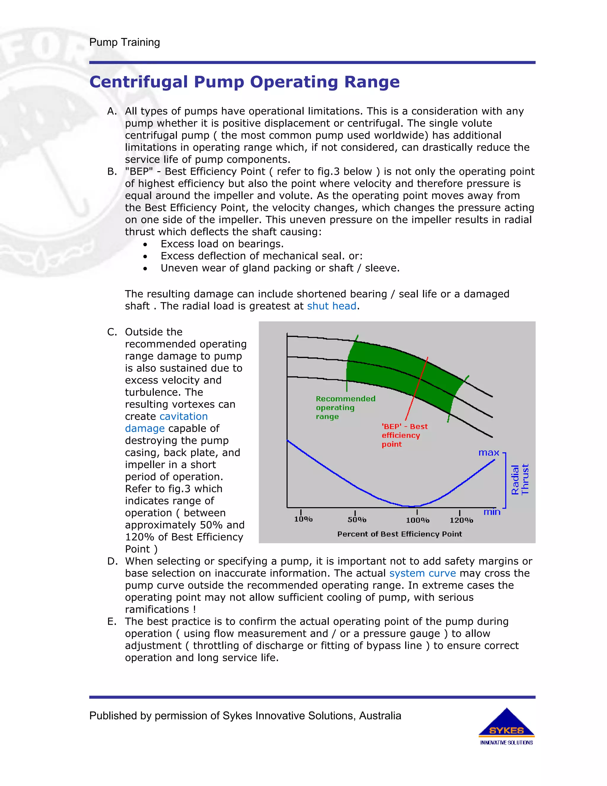 Pump Training


Centrifugal Pump Operating Range
   A. All types of pumps have operational limitations. This is a consideration with any
      pump whether it is positive displacement or centrifugal. The single volute
      centrifugal pump ( the most common pump used worldwide) has additional
      limitations in operating range which, if not considered, can drastically reduce the
      service life of pump components.
   B. "BEP" - Best Efficiency Point ( refer to fig.3 below ) is not only the operating point
      of highest efficiency but also the point where velocity and therefore pressure is
      equal around the impeller and volute. As the operating point moves away from
      the Best Efficiency Point, the velocity changes, which changes the pressure acting
      on one side of the impeller. This uneven pressure on the impeller results in radial
      thrust which deflects the shaft causing:
           • Excess load on bearings.
           • Excess deflection of mechanical seal. or:
           • Uneven wear of gland packing or shaft / sleeve.

       The resulting damage can include shortened bearing / seal life or a damaged
       shaft . The radial load is greatest at shut head.

   C. Outside the
      recommended operating
      range damage to pump
      is also sustained due to
      excess velocity and
      turbulence. The
      resulting vortexes can
      create cavitation
      damage capable of
      destroying the pump
      casing, back plate, and
      impeller in a short
      period of operation.
      Refer to fig.3 which
      indicates range of
      operation ( between
      approximately 50% and
      120% of Best Efficiency
      Point )
   D. When selecting or specifying a pump, it is important not to add safety margins or
      base selection on inaccurate information. The actual system curve may cross the
      pump curve outside the recommended operating range. In extreme cases the
      operating point may not allow sufficient cooling of pump, with serious
      ramifications !
   E. The best practice is to confirm the actual operating point of the pump during
      operation ( using flow measurement and / or a pressure gauge ) to allow
      adjustment ( throttling of discharge or fitting of bypass line ) to ensure correct
      operation and long service life.




Published by permission of Sykes Innovative Solutions, Australia
 