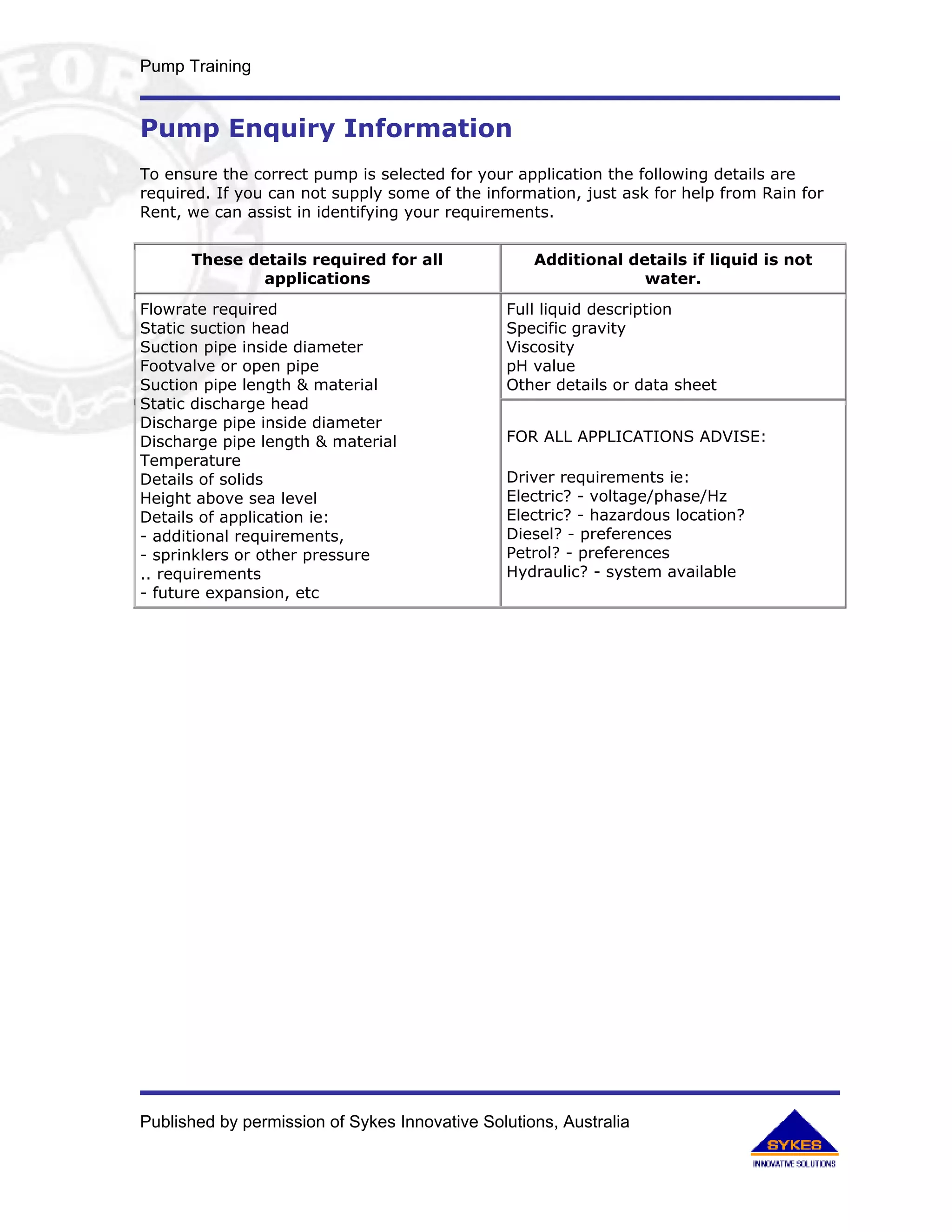 Pump Training


Pump Enquiry Information
To ensure the correct pump is selected for your application the following details are
required. If you can not supply some of the information, just ask for help from Rain for
Rent, we can assist in identifying your requirements.


      These details required for all               Additional details if liquid is not
              applications                                      water.
Flowrate required                              Full liquid description
Static suction head                            Specific gravity
Suction pipe inside diameter                   Viscosity
Footvalve or open pipe                         pH value
Suction pipe length & material                 Other details or data sheet
Static discharge head
Discharge pipe inside diameter
Discharge pipe length & material               FOR ALL APPLICATIONS ADVISE:
Temperature
Details of solids                              Driver requirements ie:
Height above sea level                         Electric? - voltage/phase/Hz
Details of application ie:                     Electric? - hazardous location?
- additional requirements,                     Diesel? - preferences
- sprinklers or other pressure                 Petrol? - preferences
.. requirements                                Hydraulic? - system available
- future expansion, etc




Published by permission of Sykes Innovative Solutions, Australia
 
