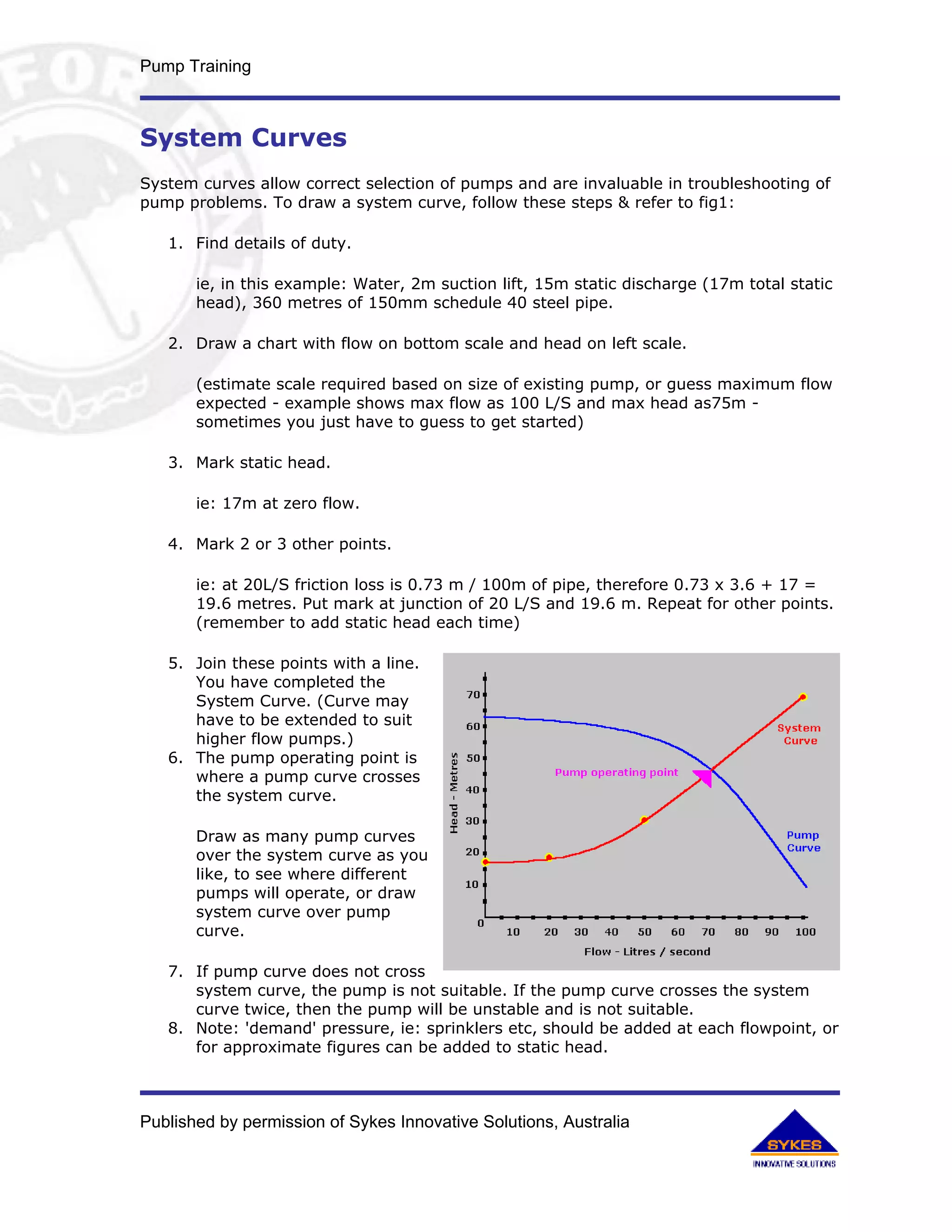 Pump Training



System Curves
System curves allow correct selection of pumps and are invaluable in troubleshooting of
pump problems. To draw a system curve, follow these steps & refer to fig1:

   1. Find details of duty.

       ie, in this example: Water, 2m suction lift, 15m static discharge (17m total static
       head), 360 metres of 150mm schedule 40 steel pipe.

   2. Draw a chart with flow on bottom scale and head on left scale.

       (estimate scale required based on size of existing pump, or guess maximum flow
       expected - example shows max flow as 100 L/S and max head as75m -
       sometimes you just have to guess to get started)

   3. Mark static head.

       ie: 17m at zero flow.

   4. Mark 2 or 3 other points.

       ie: at 20L/S friction loss is 0.73 m / 100m of pipe, therefore 0.73 x 3.6 + 17 =
       19.6 metres. Put mark at junction of 20 L/S and 19.6 m. Repeat for other points.
       (remember to add static head each time)

   5. Join these points with a line.
      You have completed the
      System Curve. (Curve may
      have to be extended to suit
      higher flow pumps.)
   6. The pump operating point is
      where a pump curve crosses
      the system curve.

       Draw as many pump curves
       over the system curve as you
       like, to see where different
       pumps will operate, or draw
       system curve over pump
       curve.

   7. If pump curve does not cross
      system curve, the pump is not suitable. If the pump curve crosses the system
      curve twice, then the pump will be unstable and is not suitable.
   8. Note: 'demand' pressure, ie: sprinklers etc, should be added at each flowpoint, or
      for approximate figures can be added to static head.



Published by permission of Sykes Innovative Solutions, Australia
 