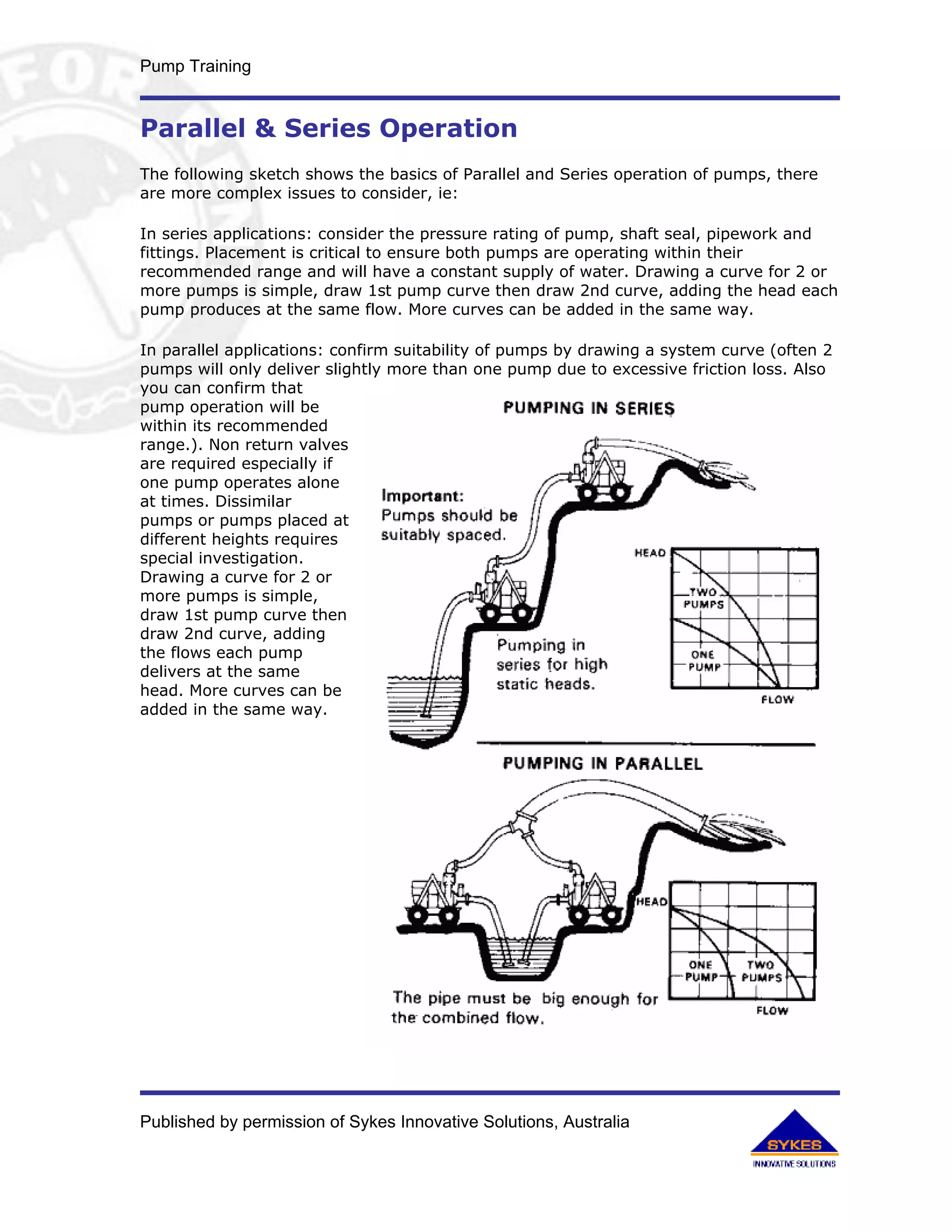 Pump Training


Parallel & Series Operation
The following sketch shows the basics of Parallel and Series operation of pumps, there
are more complex issues to consider, ie:

In series applications: consider the pressure rating of pump, shaft seal, pipework and
fittings. Placement is critical to ensure both pumps are operating within their
recommended range and will have a constant supply of water. Drawing a curve for 2 or
more pumps is simple, draw 1st pump curve then draw 2nd curve, adding the head each
pump produces at the same flow. More curves can be added in the same way.

In parallel applications: confirm suitability of pumps by drawing a system curve (often 2
pumps will only deliver slightly more than one pump due to excessive friction loss. Also
you can confirm that
pump operation will be
within its recommended
range.). Non return valves
are required especially if
one pump operates alone
at times. Dissimilar
pumps or pumps placed at
different heights requires
special investigation.
Drawing a curve for 2 or
more pumps is simple,
draw 1st pump curve then
draw 2nd curve, adding
the flows each pump
delivers at the same
head. More curves can be
added in the same way.




Published by permission of Sykes Innovative Solutions, Australia
 