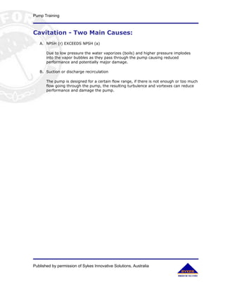 Pump Training



Cavitation - Two Main Causes:
   A. NPSH (r) EXCEEDS NPSH (a)

       Due to low pressure the water vaporizes (boils) and higher pressure implodes
       into the vapor bubbles as they pass through the pump causing reduced
       performance and potentially major damage.

   B. Suction or discharge recirculation

       The pump is designed for a certain flow range, if there is not enough or too much
       flow going through the pump, the resulting turbulence and vortexes can reduce
       performance and damage the pump.




Published by permission of Sykes Innovative Solutions, Australia
 