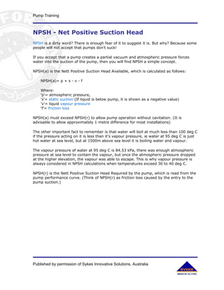 Pump Training



NPSH - Net Positive Suction Head
NPSH is a dirty word? There is enough fear of it to suggest it is. But why? Because some
people will not accept that pumps don't suck!

If you accept that a pump creates a partial vacuum and atmospheric pressure forces
water into the suction of the pump, then you will find NPSH a simple concept.

NPSH(a) is the Nett Positive Suction Head Available, which is calculated as follows:

    NPSH(a)= p + s - v - f

    Where:
    'p'= atmospheric pressure,
    's'= static suction (If liquid is below pump, it is shown as a negative value)
    'v'= liquid vapour pressure
    'f'= friction loss

NPSH(a) must exceed NPSH(r) to allow pump operation without cavitation. (It is
advisable to allow approximately 1 metre difference for most installations)

The other important fact to remember is that water will boil at much less than 100 deg C
if the pressure acting on it is less than it's vapour pressure, ie water at 95 deg C is just
hot water at sea level, but at 1500m above sea level it is boiling water and vapour.

The vapour pressure of water at 95 deg C is 84.53 kPa, there was enough atmospheric
pressure at sea level to contain the vapour, but once the atmospheric pressure dropped
at the higher elevation, the vapour was able to escape. This is why vapour pressure is
always considered in NPSH calculations when temperatures exceed 30 to 40 deg C.

NPSH(r) is the Nett Positive Suction Head Required by the pump, which is read from the
pump performance curve. (Think of NPSH(r) as friction loss caused by the entry to the
pump suction.)




Published by permission of Sykes Innovative Solutions, Australia
 