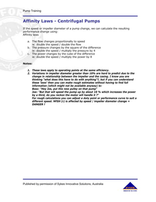 Pump Training


Affinity Laws - Centrifugal Pumps
If the speed or impeller diameter of a pump change, we can calculate the resulting
performance change using:
Affinity laws

   a. The flow changes proportionally to speed
      ie: double the speed / double the flow
   b. The pressure changes by the square of the difference
      ie: double the speed / multiply the pressure by 4
   c. The power changes by the cube of the difference
      ie: double the speed / multiply the power by 8

Notes:

   1. These laws apply to operating points at the same efficiency.
   2. Variations in impeller diameter greater than 10% are hard to predict due to the
      change in relationship between the impeller and the casing. I know you are
      thinking "what does this have to do with anything"?, but if you can understand
      these 'laws' then you can make rough estimates without having to find full
      information (which might not be available anyway) ie:
      Boss: "Hey Joe, put this new pulley on that pump"
      Joe: "But that will speed the pump up by about 10 % which increases the power
      by a third, do you reckon the motor will handle it ?"
      For rough calculations you can adjust a duty point or performance curve to suit a
      different speed. NPSH (r) is affected by speed / impeller diameter change =
      DANGER !




Published by permission of Sykes Innovative Solutions, Australia
 