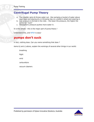 Pump Training


Centrifugal Pump Theory
   a. The impeller spins & throws water out. -like swinging a bucket of water above
      your head and staying dry or throwing clay on a potter's wheel and wearing it.
   b. Low pressure is formed in the inlet. - the lower the pressure, the higher the
      pump can "suck"
   c. Atmospheric pressure pushes more water in.

It is this simple - this is the major part of pump theory !

Understand this, and NPSH is easy!


pumps don't suck
in fact, nothing does. Can you name something that does ?

items b) and c) above, explain the workings of several other things in our world:

       breathing

       flight

       wind

       carburettors

       vacuum cleaners




Published by permission of Sykes Innovative Solutions, Australia
 