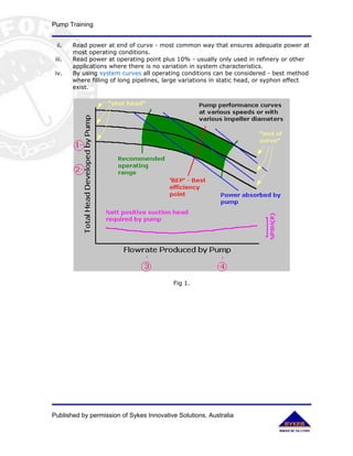 Pump Training


 ii.    Read power at end of curve - most common way that ensures adequate power at
        most operating conditions.
 iii.   Read power at operating point plus 10% - usually only used in refinery or other
        applications where there is no variation in system characteristics.
 iv.    By using system curves all operating conditions can be considered - best method
        where filling of long pipelines, large variations in static head, or syphon effect
        exist.




                                          Fig 1.




Published by permission of Sykes Innovative Solutions, Australia
 