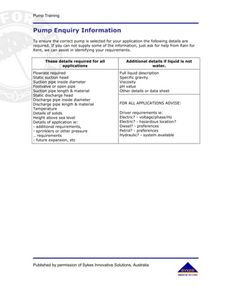 Pump Training


Pump Enquiry Information
To ensure the correct pump is selected for your application the following details are
required. If you can not supply some of the information, just ask for help from Rain for
Rent, we can assist in identifying your requirements.


      These details required for all               Additional details if liquid is not
              applications                                      water.
Flowrate required                              Full liquid description
Static suction head                            Specific gravity
Suction pipe inside diameter                   Viscosity
Footvalve or open pipe                         pH value
Suction pipe length & material                 Other details or data sheet
Static discharge head
Discharge pipe inside diameter
Discharge pipe length & material               FOR ALL APPLICATIONS ADVISE:
Temperature
Details of solids                              Driver requirements ie:
Height above sea level                         Electric? - voltage/phase/Hz
Details of application ie:                     Electric? - hazardous location?
- additional requirements,                     Diesel? - preferences
- sprinklers or other pressure                 Petrol? - preferences
.. requirements                                Hydraulic? - system available
- future expansion, etc




Published by permission of Sykes Innovative Solutions, Australia
 