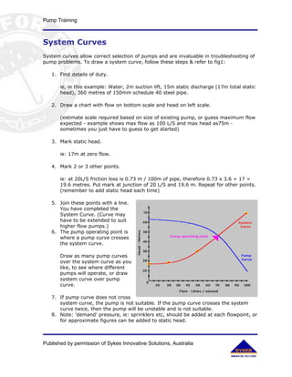 Pump Training



System Curves
System curves allow correct selection of pumps and are invaluable in troubleshooting of
pump problems. To draw a system curve, follow these steps & refer to fig1:

   1. Find details of duty.

       ie, in this example: Water, 2m suction lift, 15m static discharge (17m total static
       head), 360 metres of 150mm schedule 40 steel pipe.

   2. Draw a chart with flow on bottom scale and head on left scale.

       (estimate scale required based on size of existing pump, or guess maximum flow
       expected - example shows max flow as 100 L/S and max head as75m -
       sometimes you just have to guess to get started)

   3. Mark static head.

       ie: 17m at zero flow.

   4. Mark 2 or 3 other points.

       ie: at 20L/S friction loss is 0.73 m / 100m of pipe, therefore 0.73 x 3.6 + 17 =
       19.6 metres. Put mark at junction of 20 L/S and 19.6 m. Repeat for other points.
       (remember to add static head each time)

   5. Join these points with a line.
      You have completed the
      System Curve. (Curve may
      have to be extended to suit
      higher flow pumps.)
   6. The pump operating point is
      where a pump curve crosses
      the system curve.

       Draw as many pump curves
       over the system curve as you
       like, to see where different
       pumps will operate, or draw
       system curve over pump
       curve.

   7. If pump curve does not cross
      system curve, the pump is not suitable. If the pump curve crosses the system
      curve twice, then the pump will be unstable and is not suitable.
   8. Note: 'demand' pressure, ie: sprinklers etc, should be added at each flowpoint, or
      for approximate figures can be added to static head.



Published by permission of Sykes Innovative Solutions, Australia
 