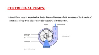 CENTRIFUGAL PUMPS:
➢A centrifugal pump is a mechanical device designed to move a fluid by means of the transfer of
rotational energy from one or more driven rotors, called impellers.
 