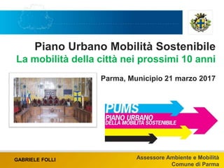Piano Urbano Mobilità Sostenibile
La mobilità della città nei prossimi 10 anni
Parma, Municipio 21 marzo 2017
GABRIELE FOLLI Assessore Ambiente e Mobilità
Comune di Parma
 
