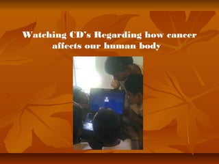 Watching CD’s Regarding how cancer 
affects our human body 
 