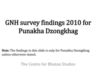 GNH survey findings 2010 for
     Punakha Dzongkhag

Note: The findings in this slide is only for Punakha Dzongkhag
unless otherwise stated.

             The Centre for Bhutan Studies
 