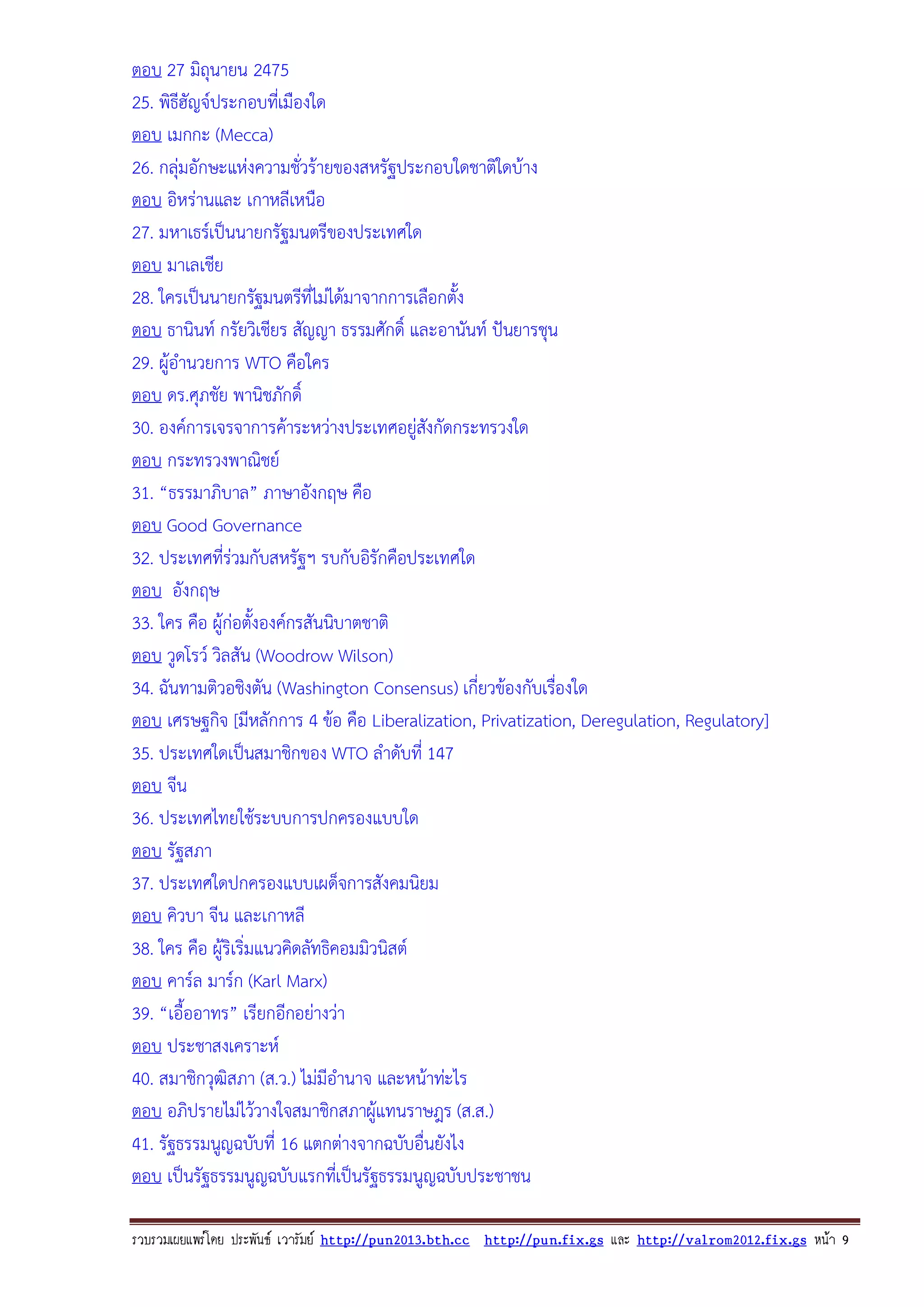 ตอบ 27 มิถุนายน 2475
25. พิธีฮัญจประกอบทีเ่ มืองใด
ตอบ เมกกะ (Mecca)
26. กลุมอักษะแหงความชั่วรายของสหรัฐประกอบใดชาติใดบาง
ตอบ อิหรานและ เกาหลีเหนือ
27. มหาเธรเปนนายกรัฐมนตรีของประเทศใด
ตอบ มาเลเชีย
28. ใครเปนนายกรัฐมนตรีที่ไมไดมาจากการเลือกตั้ง
ตอบ ธานินท กรัยวิเชียร สัญญา ธรรมศักดิ์ และอานันท ปนยารชุน
29. ผูอํานวยการ WTO คือใคร
ตอบ ดร.ศุภชัย พานิชภักดิ์
30. องคการเจรจาการคาระหวางประเทศอยูสงกัดกระทรวงใด
ั
ตอบ กระทรวงพาณิชย
31. “ธรรมาภิบาล” ภาษาอังกฤษ คือ
ตอบ Good Governance
32. ประเทศที่รวมกับสหรัฐฯ รบกับอิรักคือประเทศใด
ตอบ อังกฤษ
33. ใคร คือ ผูกอตั้งองคกรสันนิบาตชาติ
ตอบ วูดโรว วิลสัน (Woodrow Wilson)
34. ฉันทามติวอชิงตัน (Washington Consensus) เกี่ยวของกับเรืองใด
่
ตอบ เศรษฐกิจ [มีหลักการ 4 ขอ คือ Liberalization, Privatization, Deregulation, Regulatory]
35. ประเทศใดเปนสมาชิกของ WTO ลําดับที่ 147
ตอบ จีน
36. ประเทศไทยใชระบบการปกครองแบบใด
ตอบ รัฐสภา
37. ประเทศใดปกครองแบบเผด็จการสังคมนิยม
ตอบ คิวบา จีน และเกาหลี
38. ใคร คือ ผูริเริ่มแนวคิดลัทธิคอมมิวนิสต
ตอบ คารล มารก (Karl Marx)
39. “เอื้ออาทร” เรียกอีกอยางวา
ตอบ ประชาสงเคราะห
40. สมาชิกวุฒิสภา (ส.ว.) ไมมีอํานาจ และหนาทะไร
ตอบ อภิปรายไมไววางใจสมาชิกสภาผูแทนราษฎร (ส.ส.)
41. รัฐธรรมนูญฉบับที่ 16 แตกตางจากฉบับอื่นยังไง
ตอบ เปนรัฐธรรมนูญฉบับแรกทีเ่ ปนรัฐธรรมนูญฉบับประชาชน
รวบรวมเผยแพรโดย ประพันธ เวารัมย http://pun2013.bth.cc http://pun.fix.gs และ http://valrom2012.fix.gs หนา 9

 