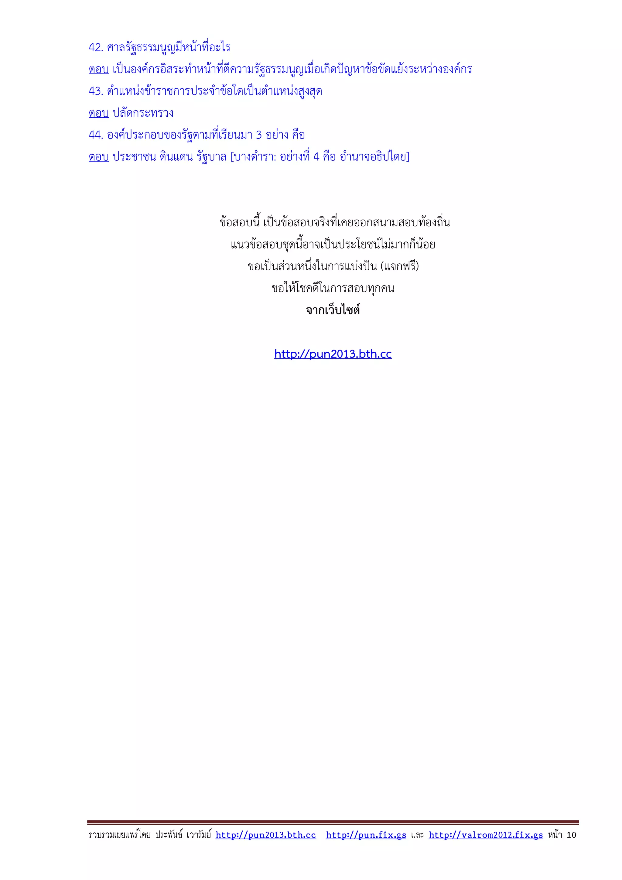 42. ศาลรัฐธรรมนูญมีหนาที่อะไร
ตอบ เปนองคกรอิสระทําหนาที่ตีความรัฐธรรมนูญเมื่อเกิดปญหาขอขัดแยงระหวางองคกร
43. ตําแหนงขาราชการประจําขอใดเปนตําแหนงสูงสุด
ตอบ ปลัดกระทรวง
44. องคประกอบของรัฐตามที่เรียนมา 3 อยาง คือ
ตอบ ประชาชน ดินแดน รัฐบาล [บางตํารา: อยางที่ 4 คือ อํานาจอธิปไตย]

ขอสอบนี้ เปนขอสอบจริงที่เคยออกสนามสอบทองถิ่น
แนวขอสอบชุดนี้อาจเปนประโยชนไมมากก็นอย
ขอเปนสวนหนึ่งในการแบงปน (แจกฟรี)
ขอใหโชคดีในการสอบทุกคน
จากเว็บไซต
http://pun2013.bth.cc

รวบรวมเผยแพรโดย ประพันธ เวารัมย http://pun2013.bth.cc http://pun.fix.gs และ http://valrom2012.fix.gs หนา 10

 