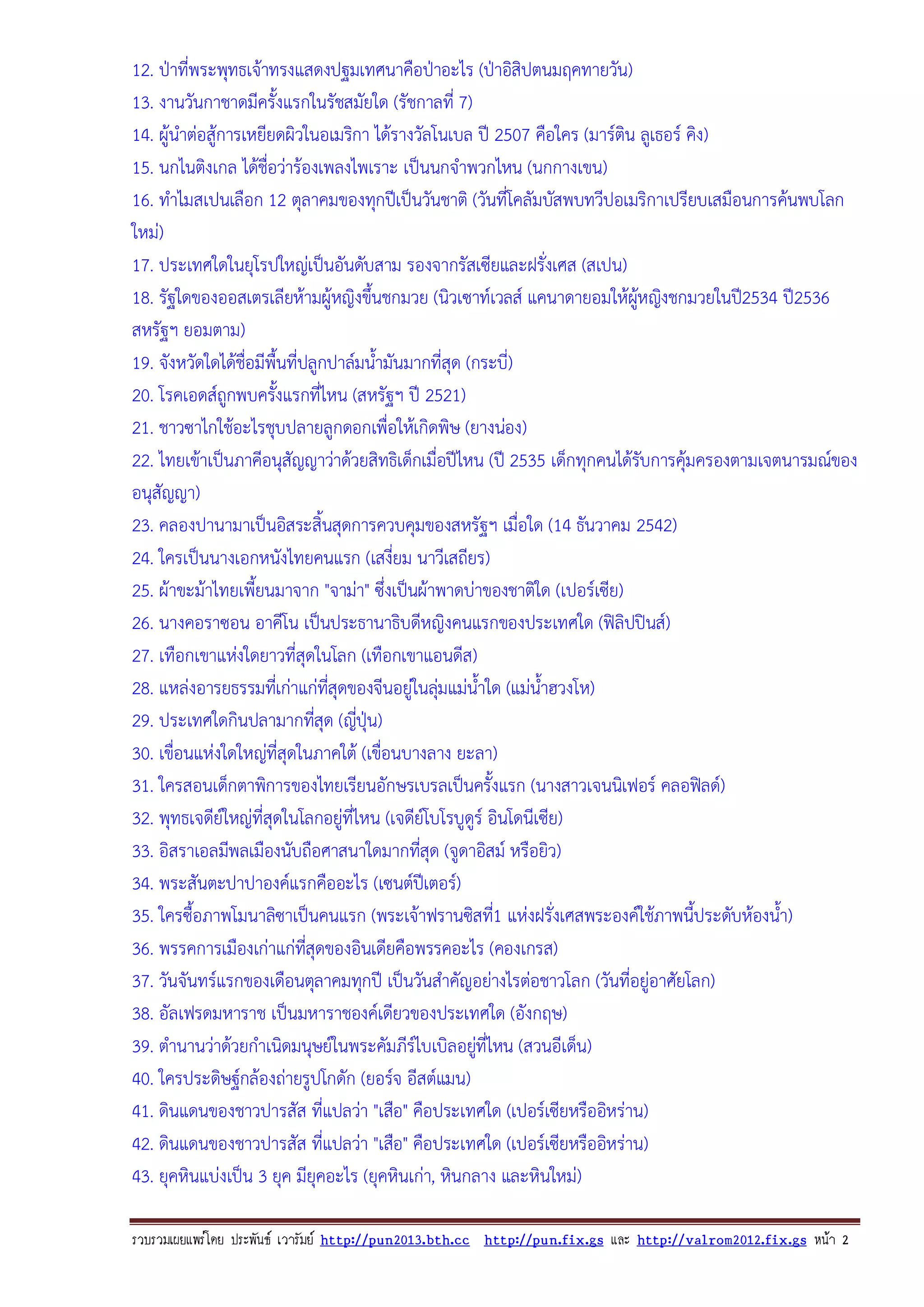 12. ปาที่พระพุทธเจาทรงแสดงปฐมเทศนาคือปาอะไร (ปาอิสิปตนมฤคทายวัน)
13. งานวันกาชาดมีครั้งแรกในรัชสมัยใด (รัชกาลที่ 7)
14. ผูนําตอสูการเหยียดผิวในอเมริกา ไดรางวัลโนเบล ป 2507 คือใคร (มารติน ลูเธอร คิง)
15. นกไนติงเกล ไดชื่อวารองเพลงไพเราะ เปนนกจําพวกไหน (นกกางเขน)
16. ทําไมสเปนเลือก 12 ตุลาคมของทุกปเปนวันชาติ (วันที่โคลัมบัสพบทวีปอเมริกาเปรียบเสมือนการคนพบโลก
ใหม)
17. ประเทศใดในยุโรปใหญเปนอันดับสาม รองจากรัสเซียและฝรั่งเศส (สเปน)
18. รัฐใดของออสเตรเลียหามผูหญิงขึ้นชกมวย (นิวเซาทเวลส แคนาดายอมใหผหญิงชกมวยในป2534 ป2536
ู
สหรัฐฯ ยอมตาม)
19. จังหวัดใดไดชื่อมีพื้นที่ปลูกปาลมน้ํามันมากที่สุด (กระบี่)
20. โรคเอดสถูกพบครังแรกที่ไหน (สหรัฐฯ ป 2521)
้
21. ชาวซาไกใชอะไรชุบปลายลูกดอกเพื่อใหเกิดพิษ (ยางนอง)
22. ไทยเขาเปนภาคีอนุสัญญาวาดวยสิทธิเด็กเมื่อปไหน (ป 2535 เด็กทุกคนไดรบการคุมครองตามเจตนารมณของ
ั
อนุสัญญา)
23. คลองปานามาเปนอิสระสิ้นสุดการควบคุมของสหรัฐฯ เมื่อใด (14 ธันวาคม 2542)
24. ใครเปนนางเอกหนังไทยคนแรก (เสงี่ยม นาวีเสถียร)
25. ผาขะมาไทยเพี้ยนมาจาก "จามา" ซึ่งเปนผาพาดบาของชาติใด (เปอรเซีย)
26. นางคอราซอน อาคีโน เปนประธานาธิบดีหญิงคนแรกของประเทศใด (ฟลิปปนส)
27. เทือกเขาแหงใดยาวที่สุดในโลก (เทือกเขาแอนดีส)
28. แหลงอารยธรรมทีเ่ กาแกทสุดของจีนอยูในลุมแมน้ําใด (แมน้ําฮวงโห)
ี่

29. ประเทศใดกินปลามากทีสุด (ญีปุน)
่
่
30. เขื่อนแหงใดใหญที่สุดในภาคใต (เขื่อนบางลาง ยะลา)
31. ใครสอนเด็กตาพิการของไทยเรียนอักษรเบรลเปนครั้งแรก (นางสาวเจนนิเฟอร คลอฟลด)
32. พุทธเจดียใหญที่สุดในโลกอยูที่ไหน (เจดียโบโรบูดูร อินโดนีเซีย)
33. อิสราเอลมีพลเมืองนับถือศาสนาใดมากทีสุด (จูดาอิสม หรือยิว)
่
34. พระสันตะปาปาองคแรกคืออะไร (เซนตปเ ตอร)
35. ใครซื้อภาพโมนาลิซาเปนคนแรก (พระเจาฟรานซิสที1 แหงฝรั่งเศสพระองคใชภาพนี้ประดับหองน้ํา)
่
36. พรรคการเมืองเกาแกทสุดของอินเดียคือพรรคอะไร (คองเกรส)
ี่
37. วันจันทรแรกของเดือนตุลาคมทุกป เปนวันสําคัญอยางไรตอชาวโลก (วันที่อยูอาศัยโลก)
38. อัลเฟรดมหาราช เปนมหาราชองคเดียวของประเทศใด (อังกฤษ)
39. ตํานานวาดวยกําเนิดมนุษยในพระคัมภีรไบเบิลอยูที่ไหน (สวนอีเด็น)

40. ใครประดิษฐกลองถายรูปโกดัก (ยอรจ อีสตแมน)
41. ดินแดนของชาวปารสัส ที่แปลวา "เสือ" คือประเทศใด (เปอรเซียหรืออิหราน)
42. ดินแดนของชาวปารสัส ที่แปลวา "เสือ" คือประเทศใด (เปอรเซียหรืออิหราน)
43. ยุคหินแบงเปน 3 ยุค มียุคอะไร (ยุคหินเกา, หินกลาง และหินใหม)
รวบรวมเผยแพรโดย ประพันธ เวารัมย http://pun2013.bth.cc http://pun.fix.gs และ http://valrom2012.fix.gs หนา 2

 