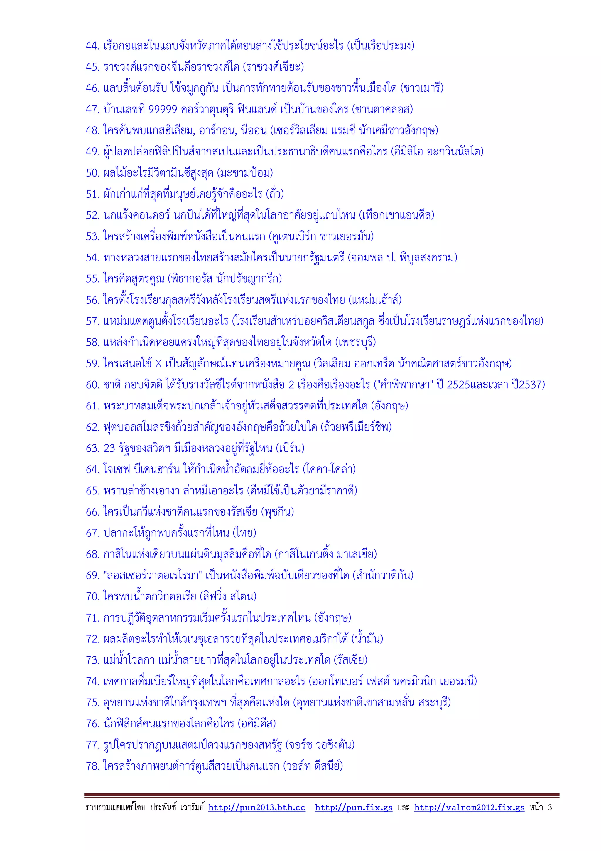 44. เรือกอและในแถบจังหวัดภาคใตตอนลางใชประโยชนอะไร (เปนเรือประมง)
45. ราชวงศแรกของจีนคือราชวงศใด (ราชวงศเซียะ)
46. แลบลิ้นตอนรับ ใชจมูกถูกัน เปนการทักทายตอนรับของชาวพื้นเมืองใด (ชาวเมารี)
47. บานเลขที่ 99999 คอรวาตุนตุริ ฟนแลนด เปนบานของใคร (ซานตาคลอส)
48. ใครคนพบแกสฮีเลียม, อารกอน, นีออน (เซอรวลเลียม แรมซี นักเคมีชาวอังกฤษ)
ิ
49. ผูปลดปลอยฟลปปนสจากสเปนและเปนประธานาธิบดีคนแรกคือใคร (อีมลิโอ อะกวินนัลโต)
ิ
ิ
50. ผลไมอะไรมีวิตามินซีสูงสุด (มะขามปอม)
51. ผักเกาแกที่สุดทีมนุษยเคยรูจักคืออะไร (ถั่ว)
่

52. นกแรงคอนดอร นกบินไดที่ใหญที่สุดในโลกอาศัยอยูแถบไหน (เทือกเขาแอนดีส)
53. ใครสรางเครื่องพิมพหนังสือเปนคนแรก (คูเตนเบิรก ชาวเยอรมัน)

54. ทางหลวงสายแรกของไทยสรางสมัยใครเปนนายกรัฐมนตรี (จอมพล ป. พิบูลสงคราม)
55. ใครคิดสูตรคูณ (พิธากอรัส นักปรัชญากรีก)
56. ใครตั้งโรงเรียนกุลสตรีวังหลังโรงเรียนสตรีแหงแรกของไทย (แหมมเฮาส)
57. แหมมแตตตูนตั้งโรงเรียนอะไร (โรงเรียนสําเหรบอยคริสเตียนสกูล ซึ่งเปนโรงเรียนราษฎรแหงแรกของไทย)
58. แหลงกําเนิดหอยแครงใหญทสุดของไทยอยูในจังหวัดใด (เพชรบุรี)
ี่
59. ใครเสนอใช X เปนสัญลักษณแทนเครืองหมายคูณ (วิลเลียม ออกเทร็ด นักคณิตศาสตรชาวอังกฤษ)
่
60. ชาติ กอบจิตติ ไดรับรางวัลซีไรตจากหนังสือ 2 เรื่องคือเรื่องอะไร ("คําพิพากษา" ป 2525และเวลา ป2537)
61. พระบาทสมเด็จพระปกเกลาเจาอยูหัวเสด็จสวรรคตทีประเทศใด (อังกฤษ)

่
62. ฟุตบอลสโมสรชิงถวยสําคัญของอังกฤษคือถวยใบใด (ถวยพรีเมียรชิพ)
63. 23 รัฐของสวิตฯ มีเมืองหลวงอยูทรัฐไหน (เบิรน)
ี่
64. โจเซฟ บีเดนฮารน ใหกําเนิดน้ําอัดลมยีหออะไร (โคคา-โคลา)
่
65. พรานลาชางเอางา ลาหมีเอาอะไร (ดีหมีใชเปนตัวยามีราคาดี)
66. ใครเปนกวีแหงชาติคนแรกของรัสเซีย (พุชกิน)
67. ปลากะโหถูกพบครั้งแรกที่ไหน (ไทย)
68. กาสิโนแหงเดียวบนแผนดินมุสลิมคือที่ใด (กาสิโนเกนติ้ง มาเลเซีย)
69. "ลอสเซอรวาตอเรโรมา" เปนหนังสือพิมพฉบับเดียวของที่ใด (สํานักวาติกัน)
70. ใครพบน้ําตกวิกตอเรีย (ลิฟวิง สโตน)
่
71. การปฎิวัติอุตสาหกรรมเริ่มครั้งแรกในประเทศไหน (อังกฤษ)
72. ผลผลิตอะไรทําใหเวเนซุเอลารวยทีสุดในประเทศอเมริกาใต (น้ํามัน)
่
73. แมน้ําโวลกา แมน้ําสายยาวที่สุดในโลกอยูในประเทศใด (รัสเซีย)
74. เทศกาลดื่มเบียรใหญที่สุดในโลกคือเทศกาลอะไร (ออกโทเบอร เฟสต นครมิวนิก เยอรมนี)
75. อุทยานแหงชาติใกลกรุงเทพฯ ทีสุดคือแหงใด (อุทยานแหงชาติเขาสามหลั่น สระบุรี)
่
76. นักฟสิกสคนแรกของโลกคือใคร (อคิมีดส)
ี
77. รูปใครปรากฎบนแสตมปดวงแรกของสหรัฐ (จอรช วอชิงตัน)
78. ใครสรางภาพยนตการตูนสีสวยเปนคนแรก (วอลท ดีสนีย)
รวบรวมเผยแพรโดย ประพันธ เวารัมย http://pun2013.bth.cc http://pun.fix.gs และ http://valrom2012.fix.gs หนา 3

 