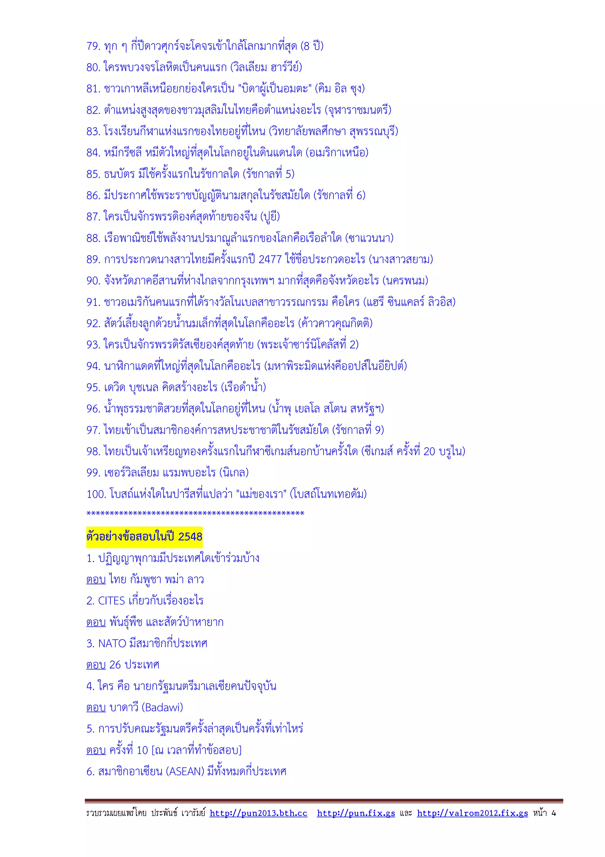 79. ทุก ๆ กี่ปดาวศุกรจะโคจรเขาใกลโลกมากทีสุด (8 ป)
่
80. ใครพบวงจรโลหิตเปนคนแรก (วิลเลียม ฮารวีย)
81. ชาวเกาหลีเหนือยกยองใครเปน "บิดาผูเปนอมตะ" (คิม อิล ซุง)
82. ตําแหนงสูงสุดของชาวมุสลิมในไทยคือตําแหนงอะไร (จุฬาราชมนตรี)
83. โรงเรียนกีฬาแหงแรกของไทยอยูที่ไหน (วิทยาลัยพลศึกษา สุพรรณบุรี)
84. หมีกรีซลี หมีตัวใหญทสุดในโลกอยูในดินแดนใด (อเมริกาเหนือ)
่ี
85. ธนบัตร มีใชครั้งแรกในรัชกาลใด (รัชกาลที่ 5)
86. มีประกาศใชพระราชบัญญัตินามสกุลในรัชสมัยใด (รัชกาลที่ 6)
87. ใครเปนจักรพรรดิองคสุดทายของจีน (ปูยี)
88. เรือพาณิชยใชพลังงานปรมาณูลําแรกของโลกคือเรือลําใด (ซาแวนนา)
89. การประกวดนางสาวไทยมีครั้งแรกป 2477 ใชชื่อประกวดอะไร (นางสาวสยาม)
90. จังหวัดภาคอีสานทีหางไกลจากกรุงเทพฯ มากทีสุดคือจังหวัดอะไร (นครพนม)
่
่
91. ชาวอเมริกันคนแรกที่ไดรางวัลโนเบลสาขาวรรณกรรม คือใคร (แฮรี ซินแคลร ลิวอิส)
92. สัตวเลี้ยงลูกดวยน้ํานมเล็กที่สุดในโลกคืออะไร (คาวคาวคุณกิตติ)
93. ใครเปนจักรพรรดิรัสเซียองคสุดทาย (พระเจาซารนิโคลัสที่ 2)
94. นาฬิกาแดดที่ใหญที่สุดในโลกคืออะไร (มหาพิระมิดแหงคีออปสในอียปต)
ิ
95. เดวิด บุชเนล คิดสรางอะไร (เรือดําน้ํา)
96. น้ําพุธรรมชาติสวยทีสุดในโลกอยูที่ไหน (น้ําพุ เยลโล สโตน สหรัฐฯ)
่
97. ไทยเขาเปนสมาชิกองคการสหประชาชาติในรัชสมัยใด (รัชกาลที่ 9)
98. ไทยเปนเจาเหรียญทองครั้งแรกในกีฬาซีเกมสนอกบานครั้งใด (ซีเกมส ครั้งที่ 20 บรูไน)
99. เซอรวิลเลียม แรมพบอะไร (นิเกล)
100. โบสถแหงใดในปารีสที่แปลวา "แมของเรา" (โบสถโนทเทอดัม)
***********************************************
ตัวอยางขอสอบในป 2548
1. ปฏิญญาพุกามมีประเทศใดเขารวมบาง
ตอบ ไทย กัมพูชา พมา ลาว
2. CITES เกี่ยวกับเรืองอะไร
่
ตอบ พันธุพืช และสัตวปาหายาก
3. NATO มีสมาชิกกี่ประเทศ
ตอบ 26 ประเทศ
4. ใคร คือ นายกรัฐมนตรีมาเลเซียคนปจจุบัน
ตอบ บาดาวี (Badawi)
5. การปรับคณะรัฐมนตรีครั้งลาสุดเปนครังทีเ่ ทาไหร
้
ตอบ ครั้งที่ 10 [ณ เวลาที่ทําขอสอบ]
6. สมาชิกอาเซียน (ASEAN) มีทั้งหมดกี่ประเทศ
รวบรวมเผยแพรโดย ประพันธ เวารัมย http://pun2013.bth.cc http://pun.fix.gs และ http://valrom2012.fix.gs หนา 4

 