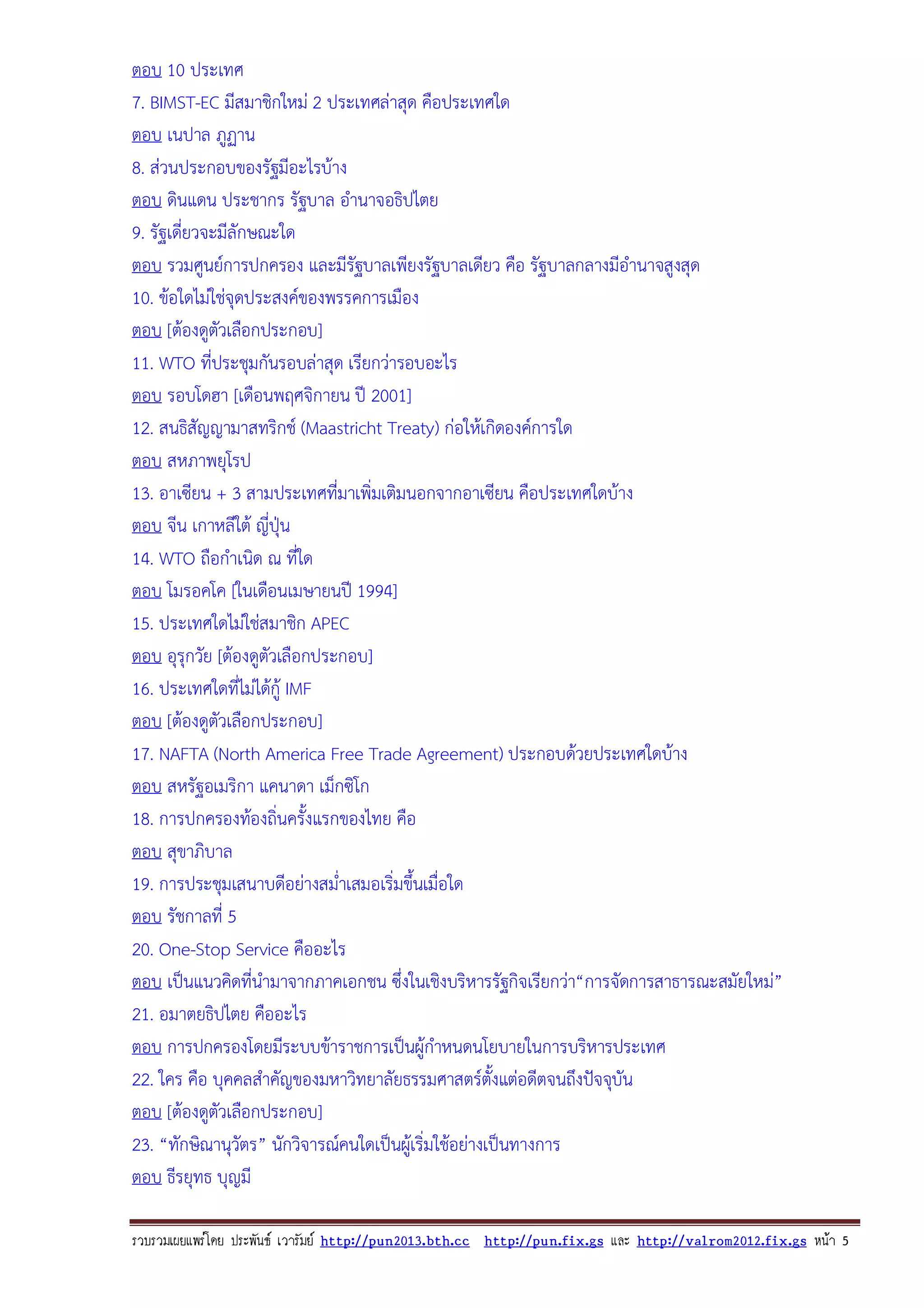 ตอบ 10 ประเทศ
7. BIMST-EC มีสมาชิกใหม 2 ประเทศลาสุด คือประเทศใด
ตอบ เนปาล ภูฏาน
8. สวนประกอบของรัฐมีอะไรบาง
ตอบ ดินแดน ประชากร รัฐบาล อํานาจอธิปไตย
9. รัฐเดี่ยวจะมีลักษณะใด
ตอบ รวมศูนยการปกครอง และมีรัฐบาลเพียงรัฐบาลเดียว คือ รัฐบาลกลางมีอํานาจสูงสุด
10. ขอใดไมใชจุดประสงคของพรรคการเมือง
ตอบ [ตองดูตัวเลือกประกอบ]
11. WTO ที่ประชุมกันรอบลาสุด เรียกวารอบอะไร
ตอบ รอบโดฮา [เดือนพฤศจิกายน ป 2001]
12. สนธิสัญญามาสทริกช (Maastricht Treaty) กอใหเกิดองคการใด
ตอบ สหภาพยุโรป
13. อาเซียน + 3 สามประเทศที่มาเพิ่มเติมนอกจากอาเซียน คือประเทศใดบาง
ตอบ จีน เกาหลีใต ญี่ปุน
14. WTO ถือกําเนิด ณ ที่ใด
ตอบ โมรอคโค [ในเดือนเมษายนป 1994]
15. ประเทศใดไมใชสมาชิก APEC
ตอบ อุรุกวัย [ตองดูตัวเลือกประกอบ]
16. ประเทศใดที่ไมไดกู IMF
ตอบ [ตองดูตัวเลือกประกอบ]
17. NAFTA (North America Free Trade Agreement) ประกอบดวยประเทศใดบาง
ตอบ สหรัฐอเมริกา แคนาดา เม็กซิโก
18. การปกครองทองถิ่นครั้งแรกของไทย คือ
ตอบ สุขาภิบาล
19. การประชุมเสนาบดีอยางสม่ําเสมอเริ่มขึ้นเมื่อใด
ตอบ รัชกาลที่ 5
20. One-Stop Service คืออะไร
ตอบ เปนแนวคิดที่นํามาจากภาคเอกชน ซึ่งในเชิงบริหารรัฐกิจเรียกวา“การจัดการสาธารณะสมัยใหม”
21. อมาตยธิปไตย คืออะไร
ตอบ การปกครองโดยมีระบบขาราชการเปนผูกําหนดนโยบายในการบริหารประเทศ
22. ใคร คือ บุคคลสําคัญของมหาวิทยาลัยธรรมศาสตรตั้งแตอดีตจนถึงปจจุบัน
ตอบ [ตองดูตัวเลือกประกอบ]
23. “ทักษิณานุวัตร” นักวิจารณคนใดเปนผูเ ริ่มใชอยางเปนทางการ
ตอบ ธีรยุทธ บุญมี
รวบรวมเผยแพรโดย ประพันธ เวารัมย http://pun2013.bth.cc http://pun.fix.gs และ http://valrom2012.fix.gs หนา 5

 