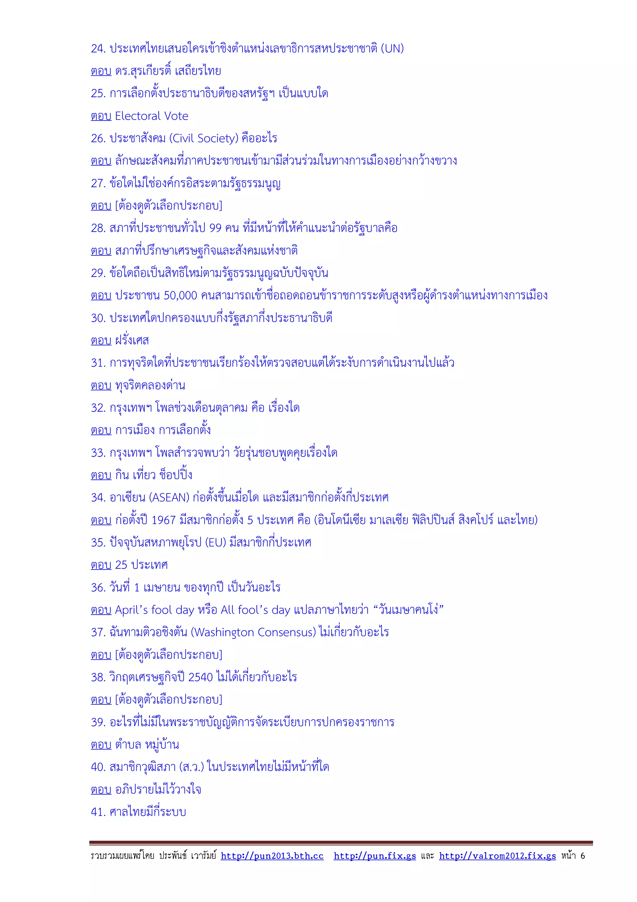 24. ประเทศไทยเสนอใครเขาชิงตําแหนงเลขาธิการสหประชาชาติ (UN)
ตอบ ดร.สุรเกียรติ์ เสถียรไทย
25. การเลือกตั้งประธานาธิบดีของสหรัฐฯ เปนแบบใด
ตอบ Electoral Vote
26. ประชาสังคม (Civil Society) คืออะไร
ตอบ ลักษณะสังคมที่ภาคประชาชนเขามามีสวนรวมในทางการเมืองอยางกวางขวาง
27. ขอใดไมใชองคกรอิสระตามรัฐธรรมนูญ
ตอบ [ตองดูตัวเลือกประกอบ]
28. สภาที่ประชาชนทั่วไป 99 คน ที่มีหนาที่ใหคําแนะนําตอรัฐบาลคือ
ตอบ สภาที่ปรึกษาเศรษฐกิจและสังคมแหงชาติ
29. ขอใดถือเปนสิทธิใหมตามรัฐธรรมนูญฉบับปจจุบัน
ตอบ ประชาชน 50,000 คนสามารถเขาชื่อถอดถอนขาราชการระดับสูงหรือผูดํารงตําแหนงทางการเมือง
30. ประเทศใดปกครองแบบกึ่งรัฐสภากึ่งประธานาธิบดี
ตอบ ฝรังเศส
่
31. การทุจริตใดที่ประชาชนเรียกรองใหตรวจสอบแตไดระงับการดําเนินงานไปแลว
ตอบ ทุจริตคลองดาน
32. กรุงเทพฯ โพลชวงเดือนตุลาคม คือ เรื่องใด
ตอบ การเมือง การเลือกตัง
้
33. กรุงเทพฯ โพลสํารวจพบวา วัยรุนชอบพูดคุยเรื่องใด
ตอบ กิน เที่ยว ช็อปปง
34. อาเซียน (ASEAN) กอตั้งขึ้นเมือใด และมีสมาชิกกอตังกีประเทศ
่
้ ่
ตอบ กอตั้งป 1967 มีสมาชิกกอตั้ง 5 ประเทศ คือ (อินโดนีเซีย มาเลเซีย ฟลิปปนส สิงคโปร และไทย)
35. ปจจุบันสหภาพยุโรป (EU) มีสมาชิกกี่ประเทศ
ตอบ 25 ประเทศ
36. วันที่ 1 เมษายน ของทุกป เปนวันอะไร
ตอบ April’s fool day หรือ All fool’s day แปลภาษาไทยวา “วันเมษาคนโง”
37. ฉันทามติวอชิงตัน (Washington Consensus) ไมเกี่ยวกับอะไร
ตอบ [ตองดูตัวเลือกประกอบ]
38. วิกฤตเศรษฐกิจป 2540 ไมไดเกี่ยวกับอะไร
ตอบ [ตองดูตัวเลือกประกอบ]
39. อะไรที่ไมมีในพระราชบัญญัติการจัดระเบียบการปกครองราชการ
ตอบ ตําบล หมูบาน
40. สมาชิกวุฒิสภา (ส.ว.) ในประเทศไทยไมมีหนาที่ใด
ตอบ อภิปรายไมไววางใจ
41. ศาลไทยมีกี่ระบบ
รวบรวมเผยแพรโดย ประพันธ เวารัมย http://pun2013.bth.cc http://pun.fix.gs และ http://valrom2012.fix.gs หนา 6

 