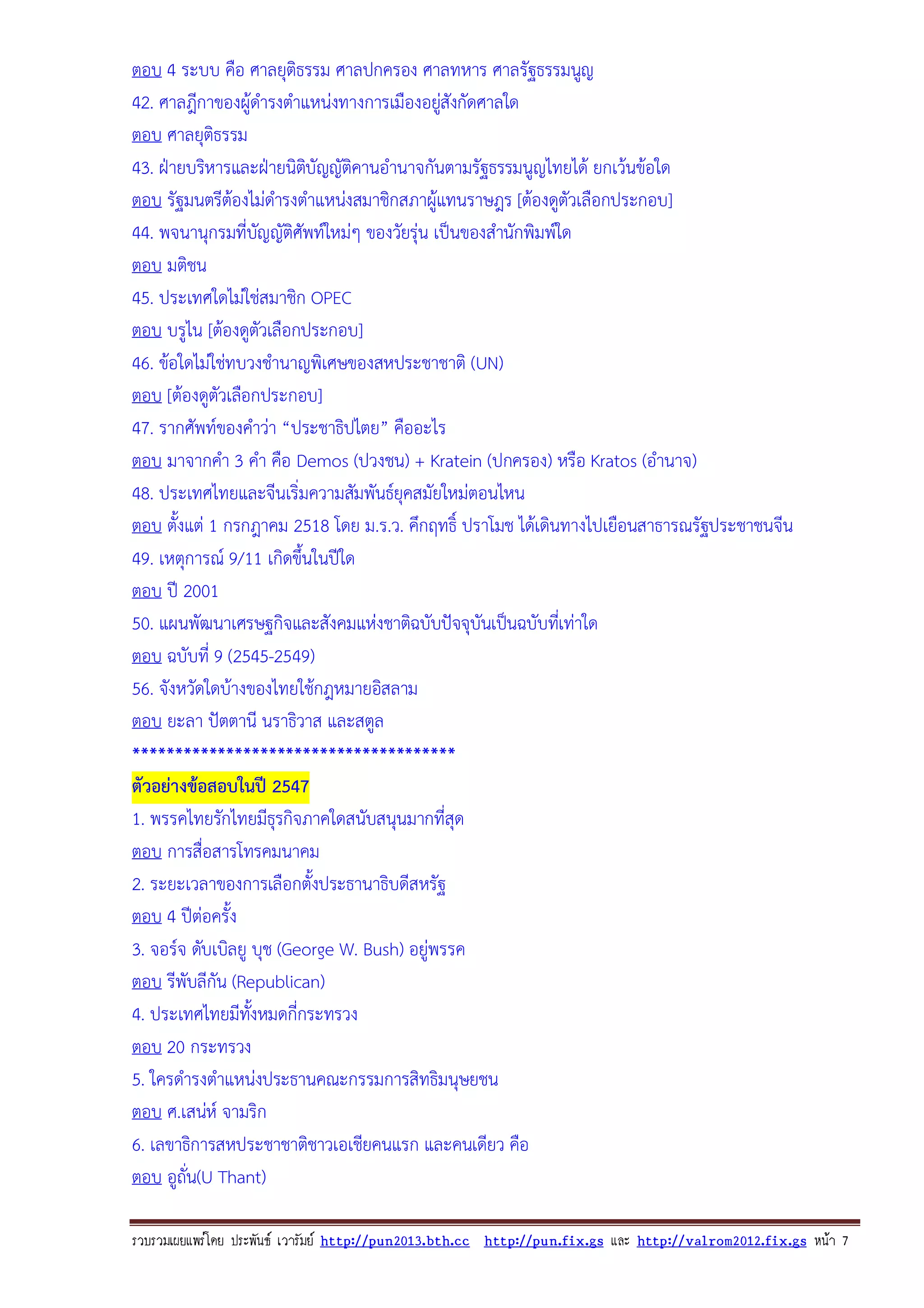 ตอบ 4 ระบบ คือ ศาลยุติธรรม ศาลปกครอง ศาลทหาร ศาลรัฐธรรมนูญ
42. ศาลฎีกาของผูดํารงตําแหนงทางการเมืองอยูสังกัดศาลใด

ตอบ ศาลยุติธรรม
43. ฝายบริหารและฝายนิตบัญญัติคานอํานาจกันตามรัฐธรรมนูญไทยได ยกเวนขอใด
ิ
ตอบ รัฐมนตรีตองไมดํารงตําแหนงสมาชิกสภาผูแทนราษฎร [ตองดูตัวเลือกประกอบ]
44. พจนานุกรมที่บญญัติศัพทใหมๆ ของวัยรุน เปนของสํานักพิมพใด
ั
ตอบ มติชน
45. ประเทศใดไมใชสมาชิก OPEC
ตอบ บรูไน [ตองดูตัวเลือกประกอบ]
46. ขอใดไมใชทบวงชํานาญพิเศษของสหประชาชาติ (UN)
ตอบ [ตองดูตัวเลือกประกอบ]
47. รากศัพทของคําวา “ประชาธิปไตย” คืออะไร
ตอบ มาจากคํา 3 คํา คือ Demos (ปวงชน) + Kratein (ปกครอง) หรือ Kratos (อํานาจ)
48. ประเทศไทยและจีนเริ่มความสัมพันธยุคสมัยใหมตอนไหน
ตอบ ตั้งแต 1 กรกฎาคม 2518 โดย ม.ร.ว. คึกฤทธิ์ ปราโมช ไดเดินทางไปเยือนสาธารณรัฐประชาชนจีน
49. เหตุการณ 9/11 เกิดขึ้นในปใด
ตอบ ป 2001
50. แผนพัฒนาเศรษฐกิจและสังคมแหงชาติฉบับปจจุบันเปนฉบับทีเ่ ทาใด
ตอบ ฉบับที่ 9 (2545-2549)
56. จังหวัดใดบางของไทยใชกฎหมายอิสลาม
ตอบ ยะลา ปตตานี นราธิวาส และสตูล
**************************************
ตัวอยางขอสอบในป 2547
1. พรรคไทยรักไทยมีธุรกิจภาคใดสนับสนุนมากที่สุด
ตอบ การสื่อสารโทรคมนาคม
2. ระยะเวลาของการเลือกตั้งประธานาธิบดีสหรัฐ
ตอบ 4 ปตอครั้ง
3. จอรจ ดับเบิลยู บุช (George W. Bush) อยูพรรค
ตอบ รีพับลีกัน (Republican)
4. ประเทศไทยมีทงหมดกี่กระทรวง
ั้
ตอบ 20 กระทรวง
5. ใครดํารงตําแหนงประธานคณะกรรมการสิทธิมนุษยชน
ตอบ ศ.เสนห จามริก
6. เลขาธิการสหประชาชาติชาวเอเชียคนแรก และคนเดียว คือ
ตอบ อูถั่น(U Thant)
รวบรวมเผยแพรโดย ประพันธ เวารัมย http://pun2013.bth.cc http://pun.fix.gs และ http://valrom2012.fix.gs หนา 7

 