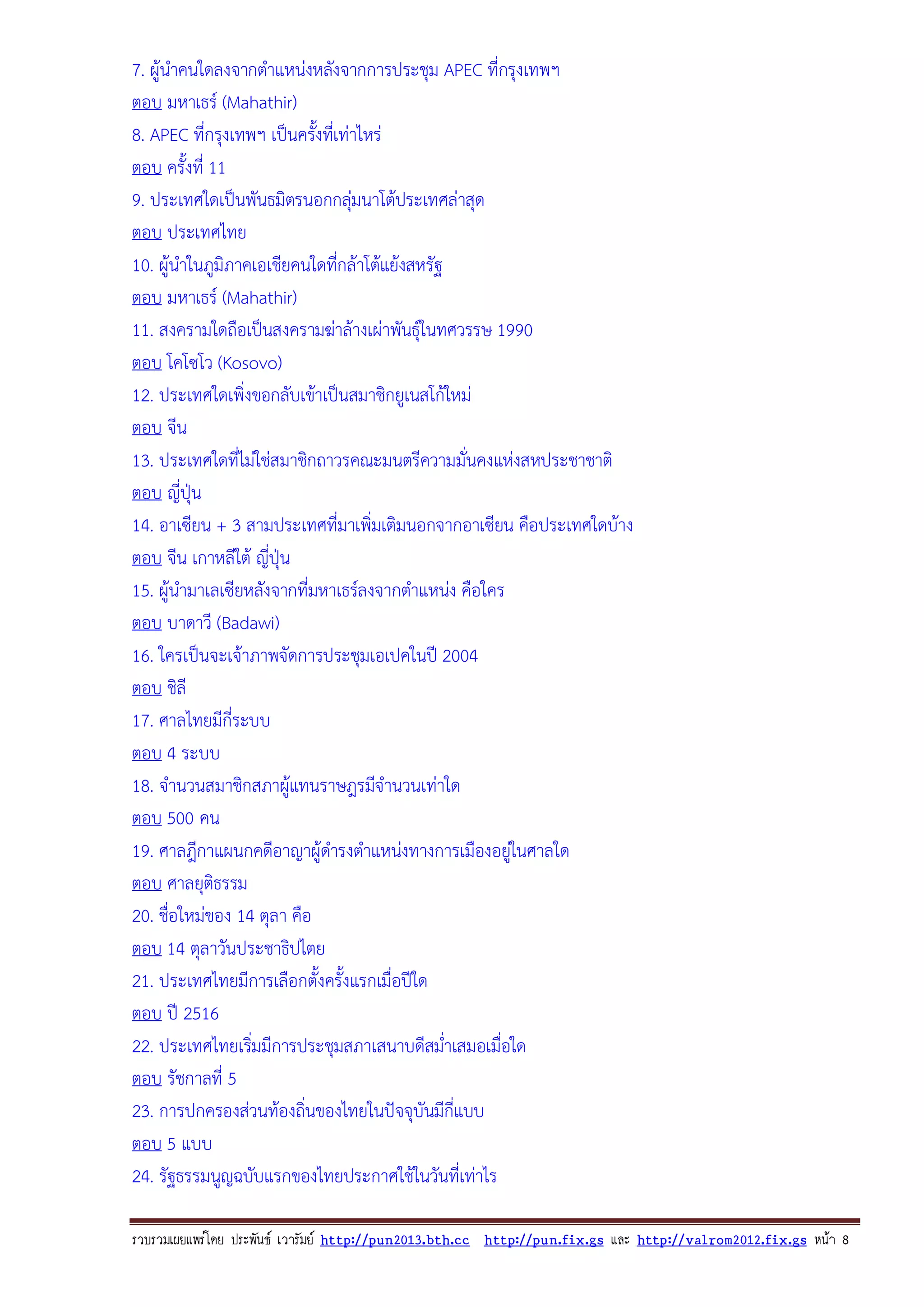 7. ผูนําคนใดลงจากตําแหนงหลังจากการประชุม APEC ที่กรุงเทพฯ
ตอบ มหาเธร (Mahathir)
8. APEC ที่กรุงเทพฯ เปนครังทีเ่ ทาไหร
้
ตอบ ครั้งที่ 11
9. ประเทศใดเปนพันธมิตรนอกกลุมนาโตประเทศลาสุด

ตอบ ประเทศไทย
10. ผูนําในภูมิภาคเอเชียคนใดที่กลาโตแยงสหรัฐ
ตอบ มหาเธร (Mahathir)
11. สงครามใดถือเปนสงครามฆาลางเผาพันธุในทศวรรษ 1990
ตอบ โคโซโว (Kosovo)
12. ประเทศใดเพิ่งขอกลับเขาเปนสมาชิกยูเนสโกใหม
ตอบ จีน
13. ประเทศใดที่ไมใชสมาชิกถาวรคณะมนตรีความมั่นคงแหงสหประชาชาติ
ตอบ ญี่ปุน
14. อาเซียน + 3 สามประเทศที่มาเพิ่มเติมนอกจากอาเซียน คือประเทศใดบาง
ตอบ จีน เกาหลีใต ญี่ปุน
15. ผูนํามาเลเซียหลังจากที่มหาเธรลงจากตําแหนง คือใคร
ตอบ บาดาวี (Badawi)
16. ใครเปนจะเจาภาพจัดการประชุมเอเปคในป 2004
ตอบ ชิลี
17. ศาลไทยมีกี่ระบบ
ตอบ 4 ระบบ
18. จํานวนสมาชิกสภาผูแทนราษฎรมีจํานวนเทาใด
ตอบ 500 คน
19. ศาลฎีกาแผนกคดีอาญาผูดํารงตําแหนงทางการเมืองอยูในศาลใด

ตอบ ศาลยุติธรรม
20. ชื่อใหมของ 14 ตุลา คือ
ตอบ 14 ตุลาวันประชาธิปไตย
21. ประเทศไทยมีการเลือกตั้งครั้งแรกเมื่อปใด
ตอบ ป 2516
22. ประเทศไทยเริมมีการประชุมสภาเสนาบดีสม่ําเสมอเมื่อใด
่
ตอบ รัชกาลที่ 5
23. การปกครองสวนทองถิ่นของไทยในปจจุบันมีกี่แบบ
ตอบ 5 แบบ
24. รัฐธรรมนูญฉบับแรกของไทยประกาศใชในวันที่เทาไร
รวบรวมเผยแพรโดย ประพันธ เวารัมย http://pun2013.bth.cc http://pun.fix.gs และ http://valrom2012.fix.gs หนา 8

 