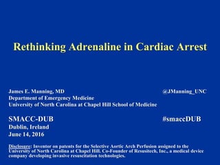 Rethinking Adrenaline in Cardiac Arrest
James E. Manning, MD @JManning_UNC
Department of Emergency Medicine
University of North Carolina at Chapel Hill School of Medicine
SMACC-DUB #smaccDUB
Dublin, Ireland
June 14, 2016
Disclosure: Inventor on patents for the Selective Aortic Arch Perfusion assigned to the
University of North Carolina at Chapel Hill. Co-Founder of Resusitech, Inc., a medical device
company developing invasive resuscitation technologies.
 