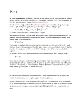 Puna
Në fizikë, puna mekanike është sasia e energjisë që jepet nga një forcë që vepron përgjatë një distance.
Ashtu si energjia , ajo është një madhësi skalare , ku njësia SI e saj është xhauli. Termi puna u shpik në
vitin 1826 nga matematikani Francez Gaspard-Gustave Coriolis.
Sipas teoremës energji-punë nëqoftëse një forcë e jashtme vepron mbi një trup të ngurtë, energjia
kinetike e tij do të ndryshojë nga Ek1 tek Ek2, kështu që puna mekanike (W) jepet nga :
ku m është masa e objektit dhe v është shpejtësia e objektit.
Nëqoftëse forca rezultante F mbi një objekt vepron ndërsa objekti zhvendoset përgjatë një distance d, si
dhe forca dhe zhvendosja veprojnë paralel me njëra tjetrën , puna mekanike e bërë mbi objektin është
produkti skalar i F i shumëzuar me d:
.
Pra në rastin më të përgjithshëm (kur vektorët janë në një kënd jo-zero θ formula është W = F d cos θ.
Nqs forca dhe zhvendosja janë paralel dhe në të njëjtin drejtim , puna mekanike është positive. Nëqoftëse
forca dhe zhvendosja janë paralele por në kah të kundërt (pra antiparalele), puna mekanike është
negative.
Në rastin kur vektori i forcës dhe zhvendosjes janë pingul me njëra tjetrën , forca nuk kryen punë :
Nese vepron ne fuqi nje drejtim tjeter nga ajo e levizje te trupit, atehere vetem se komponenti i
forces ne drejtim e levizje prodhon pune. Ne qofte se nje force vepron mbi nje trup detyruar te
mbeten te palevizshme, pa pune eshte bere me force. Edhe nese trupi eshte ne levizje, forca
duhet te kete nje komponent ne drejtim te levizjes.
.
Ne fizike ,puna njihet si energjia qe transmeton nje force F per te zhvendosur nje trup ne nje largesi x. Ajo
mund te shenohet me A por edhe ne gjuhen angleze shenohet me (W) work.
Ashtu si energjia edhe puna eshte nje madhesi skalare.Nje formule e rendesishme per punen eshte barazia e
saj me ndryshimin e energjise se sistemit qe kryen pune sepse normalisht nje sistem me nje energji E1 humbet
nje pjese te saj qe te kryeje pune ndersa pjesa tjeter ngelet E2. Logjikisht diferenca e energjive eshte vete
puna.
 