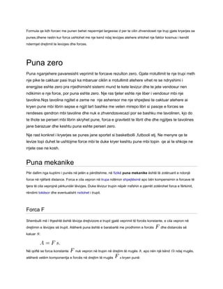 Formula qe lidh forcen me punen behet nepermjet largesise d per te cilin zhvendoset nje trup gjate kryerjes se
punes,dhene rastin kur forca ushtohet me nje kend ndaj levizjes atehere shtohet nje faktor kosinus i kendit
ndermjet drejtimit te levizjes dhe forces.
Puna zero
Puna nganjehere pavaresisht veprimit te forcave rezulton zero. Gjate rrotullimit te nje trupi rreth
nje pike te caktuar pasi trupi ka mbaruar ciklin e rrotullimit atehere vihet re se ndryshimi i
energjise eshte zero pra rrjedhimisht sistemi mund te kete levizur dhe te jete vendosur nen
ndikimin e nje force, por puna eshte zero. Nje ras tjeter eshte nje liber i vendosur mbi nje
tavoline.Nqs tavolina ngjitet e zeme ne nje ashensor me nje shpejtesi te caktuar atehere ai
kryen pune mbi librin sepse e ngjit lart bashke me veten mirepo libri si pasoje e forces se
rendeses qendron mbi tavoline dhe nuk e zhvendosvecazi por se bashku me tavolinen, kjo do
te thote se perseri mbi librin skryhet pune, forca e gravitetit te librit dhe dhe ngjitjes te tavolines
jane barazuar dhe keshtu puna eshte perseri zero.
Nje rast konkret i kryerjes se punes jane sportet si basketbolli ,futbooli etj. Ne menyre qe te
levize topi duhet te ushtojme force mbi te duke kryer keshtu pune mbi topin qe ai te shkoje ne
rrjete ose ne kosh.
Puna mekanike
Për dallim nga kuptimi i punës në jetën e përditshme, në fizikë puna mekanike është të zotëruarit e ndonjë
force në njëfarë distance. Forca e cila vepron në trupa ndërron shpejtësinë apo bën kompensimin e forcave të
tjera të cila veprojnë përkundër lëvizjes. Duke lëvizur trupin nëpër rrafshin e pjerrët zotërohet forca e fërkimit,
rëndimi tokësor dhe eventualisht nxitohet i trupit.
Forca F
Shembulli më i thjeshtë është lëvizja drejtvizore e trupit gjatë veprimit të forcës konstante, e cila vepron në
drejtimin e lëvizjes së trupit. Atëherë puna është e barabartë me prodhimin e forcës dhe distancës së
kaluar :
Në qoftë se forca konstante nuk vepron në trupin në drejtim të rrugës , apo nën një kënd ndaj rrugës,
atëherë vetëm komponentja e forcës në drejtim të rrugës kryen punë:
 