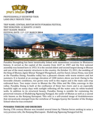 PROFESSIONALLY ESCORTED TOUR
LAND ONLY PRIVATE TOUR
TRIP NAME: CENTRAL BHUTAN WITH PUNAKHA FESTIVAL
TRIP DURATION: 12 NOGHTS 13 DAYS
BEST SEASON: MARCH
FESTIVAL DATE: 11th -13th MARCH 2014

Punakha Dzongkhag has been inextricably linked with momentous occasions in Bhutanese
history. It served as the capital of the country from 1637 to 1907 and the first national
assembly was hosted here in 1953. It is the second oldest and second largest dzong in Bhutan
and one of the most majestic structures in the country. On October 13, 2011, the wedding of
the King of Bhutan, Jigme Khesar Namgyel Wangchuck, and his fiancé, Jetsun Pema, was held
at the Punakha Dzong. Punakha valley has a pleasant climate with warm winters and hot
summers. It is located at an average elevation of 1200 meters above sea level. Owing to the
favorable climatic conditions, rice grows very well in this region and is the main cash crop
cultivated here. Two major rivers in Bhutan the Pho Chhu and Mo Chhu converge in this
valley. Punakha Dzong is built at the confluence of these two rivers and is an especially
beautiful sight on sunny days with sunlight reflecting off the water onto its white-washed
walls. In addition to its structural beauty, Punakha Dzong is notable for containing the
preserved remains of Zhabdrung Ngawang Namgyal, the unifer of Bhutan as well as a sacred
relic known as the Ranjung Karsapani. This relic is a self-created image of Avalokiteswara
that miraculously emerged from the vertebrae of Tsangpa Gyarey the founder of the Drukpa
School when he was cremated
PUNAKHA TSHECHU AND DRUBCHEN
During 17th century Bhutan was invaded several times by Tibetan forces seeking to seize a
very precious relic, the Ranjung Kharsapani. Zhabdrung Ngawang Namgyal led the

 