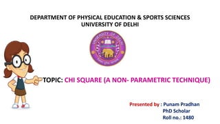 DEPARTMENT OF PHYSICAL EDUCATION & SPORTS SCIENCES
UNIVERSITY OF DELHI
TOPIC: CHI SQUARE (A NON- PARAMETRIC TECHNIQUE)
Presented by : Punam Pradhan
PhD Scholar
Roll no.: 1480
 