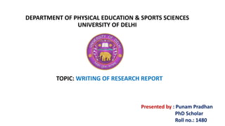 DEPARTMENT OF PHYSICAL EDUCATION & SPORTS SCIENCES
UNIVERSITY OF DELHI
TOPIC: WRITING OF RESEARCH REPORT
Presented by : Punam Pradhan
PhD Scholar
Roll no.: 1480
 