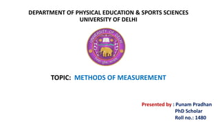 DEPARTMENT OF PHYSICAL EDUCATION & SPORTS SCIENCES
UNIVERSITY OF DELHI
TOPIC: METHODS OF MEASUREMENT
Presented by : Punam Pradhan
PhD Scholar
Roll no.: 1480
 