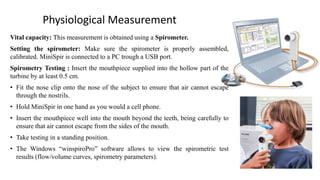 Physiological Measurement
Vital capacity: This measurement is obtained using a Spirometer.
Setting the spirometer: Make sure the spirometer is properly assembled,
calibrated. MiniSpir is connected to a PC trough a USB port.
Spirometry Testing : Insert the mouthpiece supplied into the hollow part of the
turbine by at least 0.5 cm.
• Fit the nose clip onto the nose of the subject to ensure that air cannot escape
through the nostrils.
• Hold MiniSpir in one hand as you would a cell phone.
• Insert the mouthpiece well into the mouth beyond the teeth, being carefully to
ensure that air cannot escape from the sides of the mouth.
• Take testing in a standing position.
• The Windows “winspiroPro” software allows to view the spirometric test
results (flow/volume curves, spirometry parameters).
 