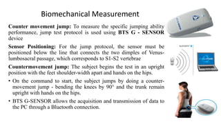 Biomechanical Measurement
Counter movement jump: To measure the specific jumping ability
performance, jump test protocol is used using BTS G - SENSOR
device
Sensor Positioning: For the jump protocol, the sensor must be
positioned below the line that connects the two dimples of Venus-
lumbosacral passage, which corresponds to S1-S2 vertebrae
Countermovement jump: The subject begins the test in an upright
position with the feet shoulder-width apart and hands on the hips.
• On the command to start, the subject jumps by doing a counter-
movement jump - bending the knees by 90° and the trunk remain
upright with hands on the hips.
• BTS G-SENSOR allows the acquisition and transmission of data to
the PC through a Bluetooth connection.
 